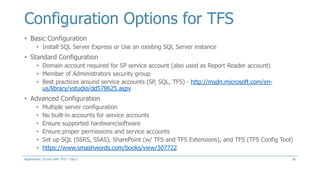 Configuration Options for TFS
• Basic Configuration
• Install SQL Server Express or Use an existing SQL Server instance
• Standard Configuration
• Domain account required for SP service account (also used as Report Reader account)
• Member of Administrators security group
• Best practices around service accounts (SP, SQL, TFS) - http://msdn.microsoft.com/en-
us/library/vstudio/dd578625.aspx
• Advanced Configuration
• Multiple server configuration
• No built-in accounts for service accounts
• Ensure supported hardware/software
• Ensure proper permissions and service accounts
• Set up SQL (SSRS, SSAS), SharePoint (w/ TFS and TFS Extensions), and TFS (TFS Config Tool)
• https://www.smashwords.com/books/view/307722
26Aspenware: Scrum with TFS – Day I
 