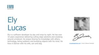 Ely
Lucas
e.lucas@aspenware.com || Senior Software Developer
Ely is a software developer by day and ninja by night. He has over
10 years experience delivering cutting edge solutions and sneaking
around unnoticed. He enjoys sharing his knowledge with others,
technology, being outdoors and levitating objects with his mind. He
lives in Denver with his wife, son and dog.
 