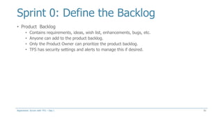 Sprint 0: Define the Backlog
• Product Backlog
• Contains requirements, ideas, wish list, enhancements, bugs, etc.
• Anyone can add to the product backlog.
• Only the Product Owner can prioritize the product backlog.
• TFS has security settings and alerts to manage this if desired.
55Aspenware: Scrum with TFS – Day I
 
