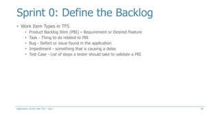 Sprint 0: Define the Backlog
• Work Item Types in TFS
• Product Backlog Item (PBI) – Requirement or Desired Feature
• Task - Thing to do related to PBI
• Bug - Defect or issue found in the application
• Impediment - something that is causing a delay
• Test Case - List of steps a tester should take to validate a PBI
56Aspenware: Scrum with TFS – Day I
 
