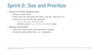 Sprint 0: Size and Prioritize
• Sizing the Product Backlog Items
• Sizing is a team effort.
• Rather than ask "how long will it take," you ask, "how big is it?“
• Common to use the Fibonacci sequence.
• 1, 2, 3, 5, 8, 13, 21, 34, 55, 89, 144...
• Simplified variation: 1, 2, 3, 5, 8, 13, 20, 40 (no higher)
• Backlog prioritization
• Only the Product Owner may prioritize the backlog.
• Simple list order, rather than 1, 2, 3 categories.
59Aspenware: Scrum with TFS – Day I
 