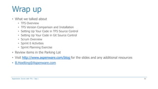 Wrap up
• What we talked about
• TFS Overview
• TFS Version Comparison and Installation
• Setting Up Your Code in TFS Source Control
• Setting Up Your Code in Git Source Control
• Scrum Overview
• Sprint 0 Activities
• Sprint Planning Exercise
• Review items in the Parking Lot
• Visit http://www.aspenware.com/blog for the slides and any additional resources
• B.Hoelting@Aspenware.com
65Aspenware: Scrum with TFS – Day I
 