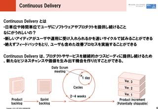 Continuous ?Delivery


Continuous ?Delivery ?Ȥ
??Յgλrggλǥ`˥եȥץȤṩA뤳
ʤˤ줷Σ
??¤ǥ`äܤ뤫٤ԇߤ뤳ȤǤ
??~ե`ɥХåȤꡢ`⺬᤿ƥץgʩ뤳ȤǤ

Continuous ?Delivery ?ϡץȤ䥵`ӥ@AĤĥԩ`ǥṩA뤿
¤ʥӥͥ󥹤߳CȤǤ롣
                                                        Daily ?Scrum
                                                          meeting

                                                                              1 ?day

                                                                         Cycles

                                                                       2-4 ?weeks
         Product                               Sprint                                    Product ?increment
         backlog                              backlog                                  (Potentially ?shippable)
 Copyright ?? ?2011 ?NTT ?DATA ?CORPORATION                                                                       6
 
