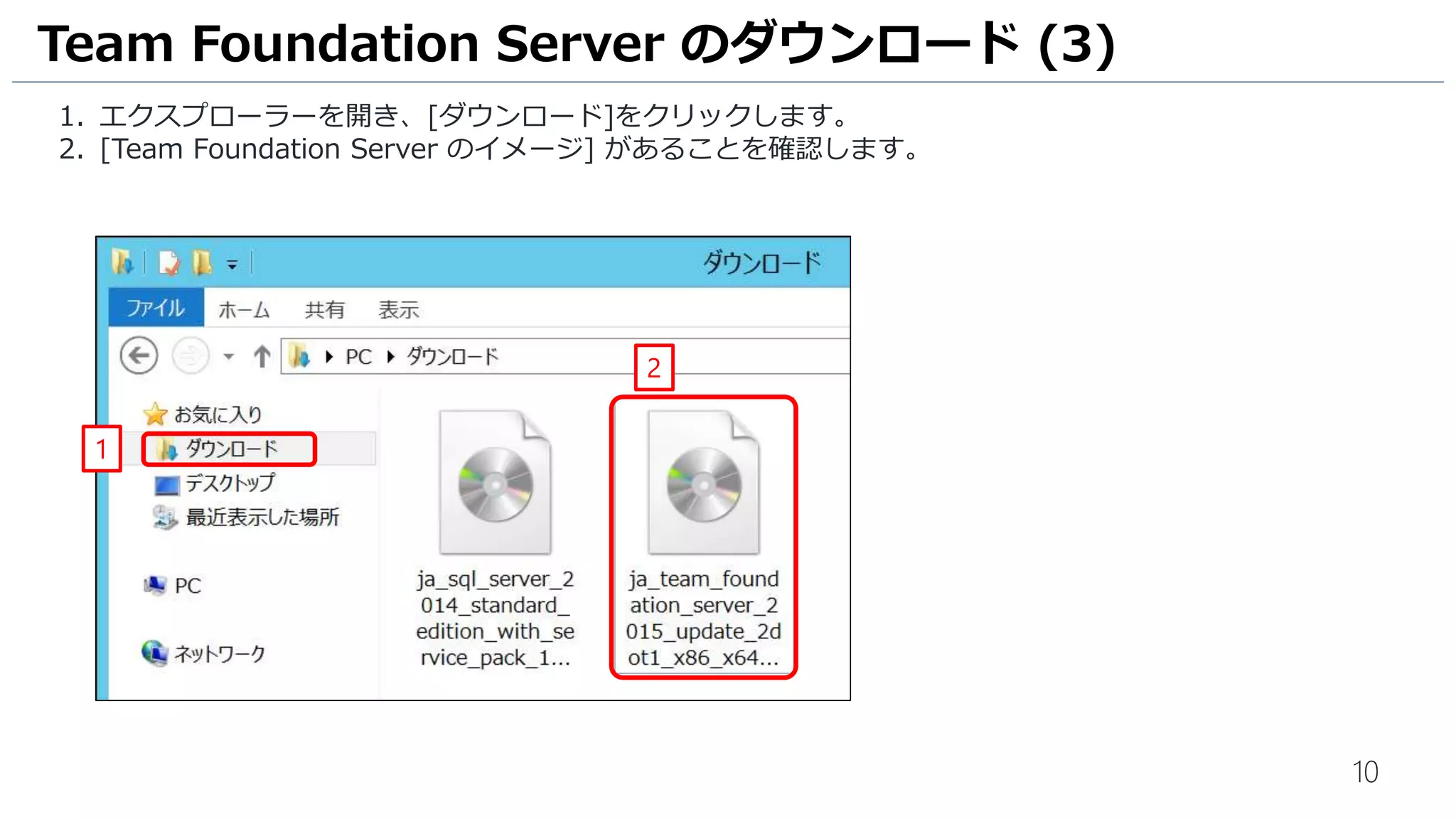 10
1. エクスプローラーを開き、[ダウンロード]をクリックします。
2. [Team Foundation Server のイメージ] があることを確認します。
Team Foundation Server のダウンロード (3)
1
2
 