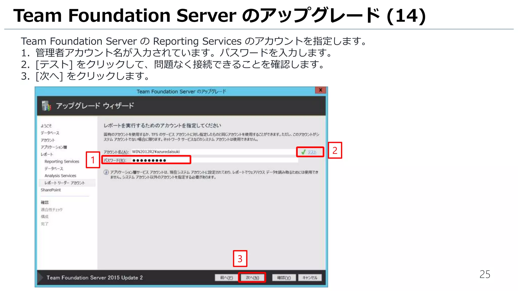 25
Team Foundation Server の Reporting Services のアカウントを指定します。
1. 管理者アカウント名が入力されています。パスワードを入力します。
2. [テスト] をクリックして、問題なく接続できることを確認します。
3. [次へ] をクリックします。
Team Foundation Server のアップグレード (14)
3
1
2
 