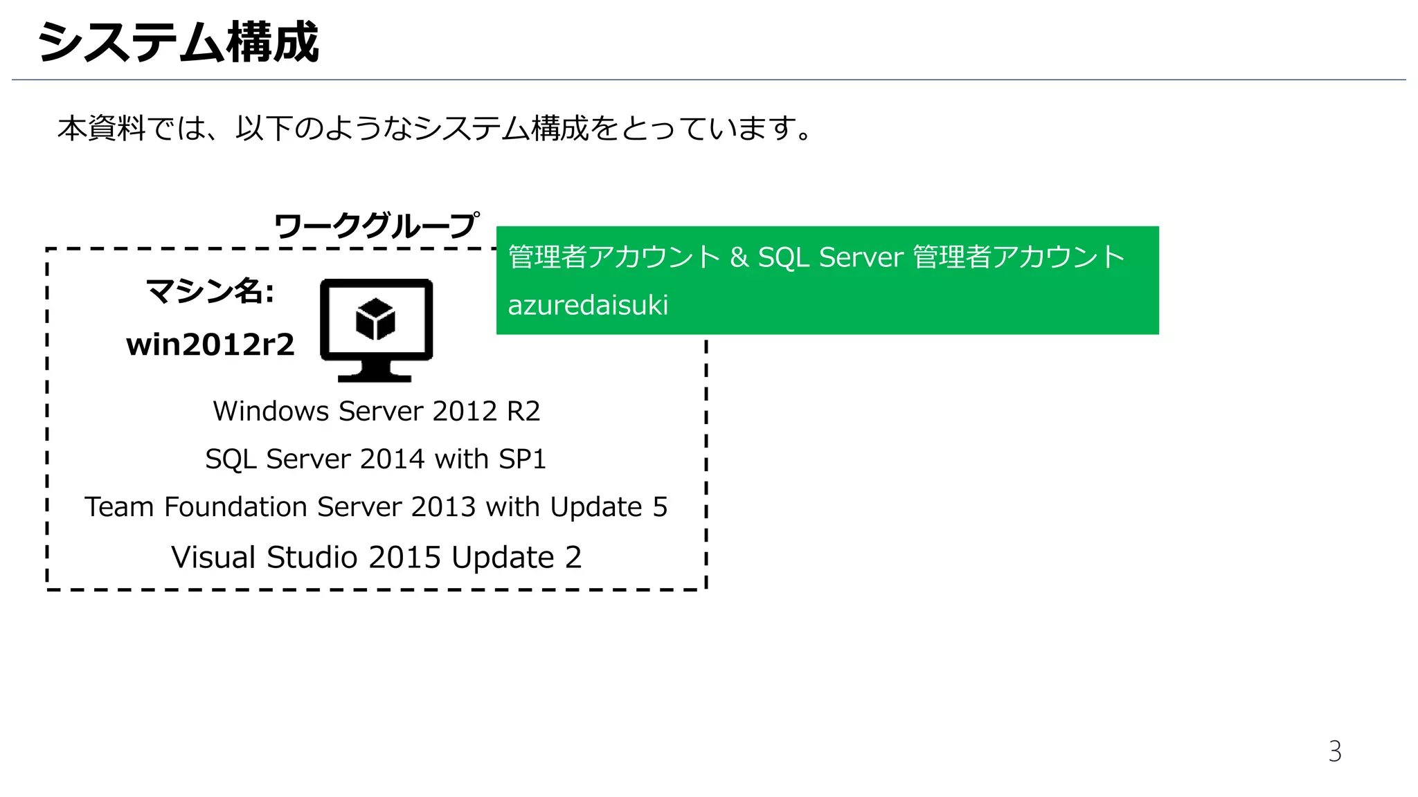 3
システム構成
本資料では、以下のようなシステム構成をとっています。
Windows Server 2012 R2
SQL Server 2014 with SP1
Team Foundation Server 2013 with Update 5
Visual Studio 2015 Update 2
ワークグループ
管理者アカウント & SQL Server 管理者アカウント
azuredaisukiマシン名:
win2012r2
 