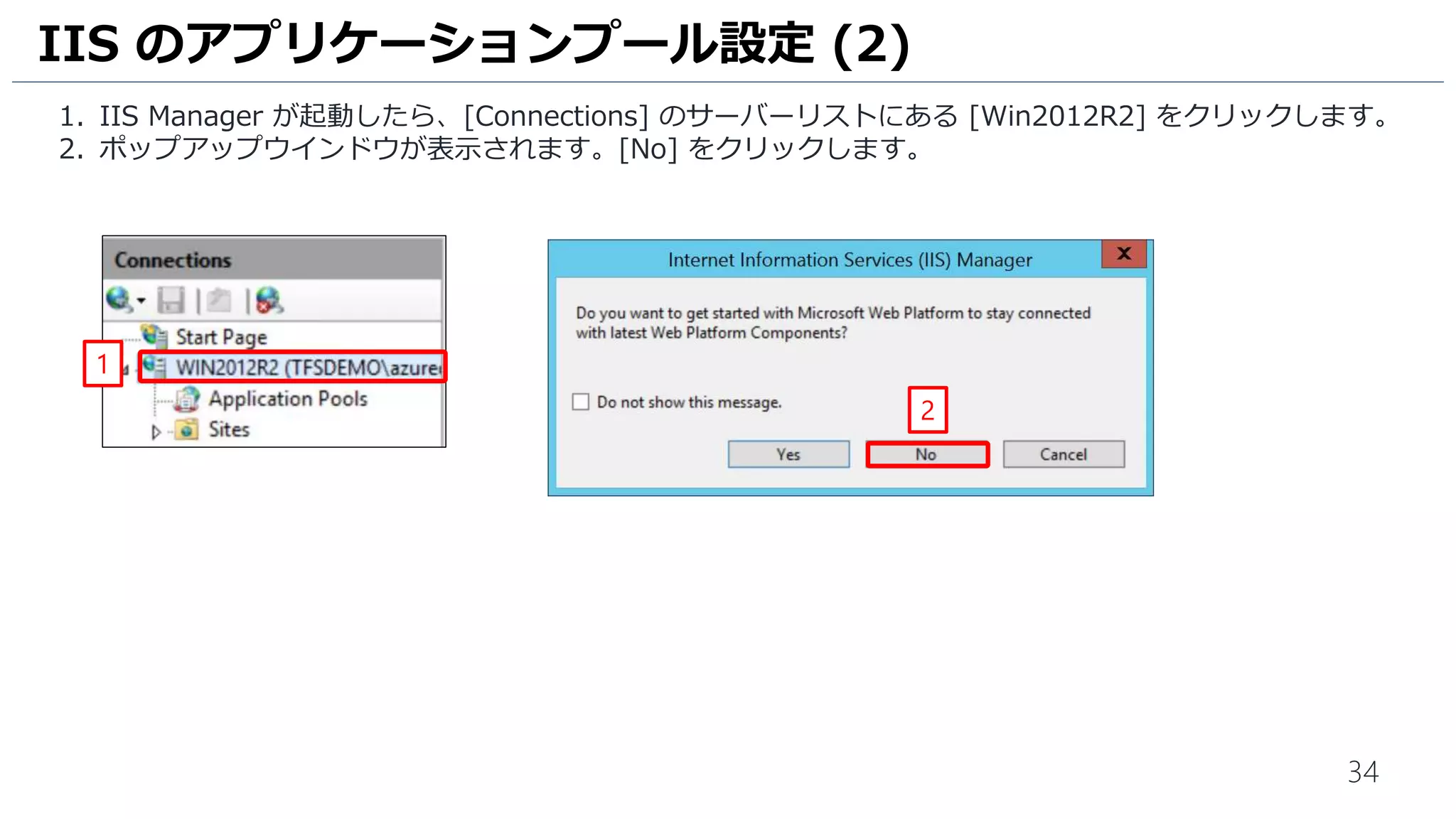 34
1. IIS Manager が起動したら、[Connections] のサーバーリストにある [Win2012R2] をクリックします。
2. ポップアップウインドウが表示されます。[No] をクリックします。
IIS のアプリケーションプール設定 (2)
1
2
 