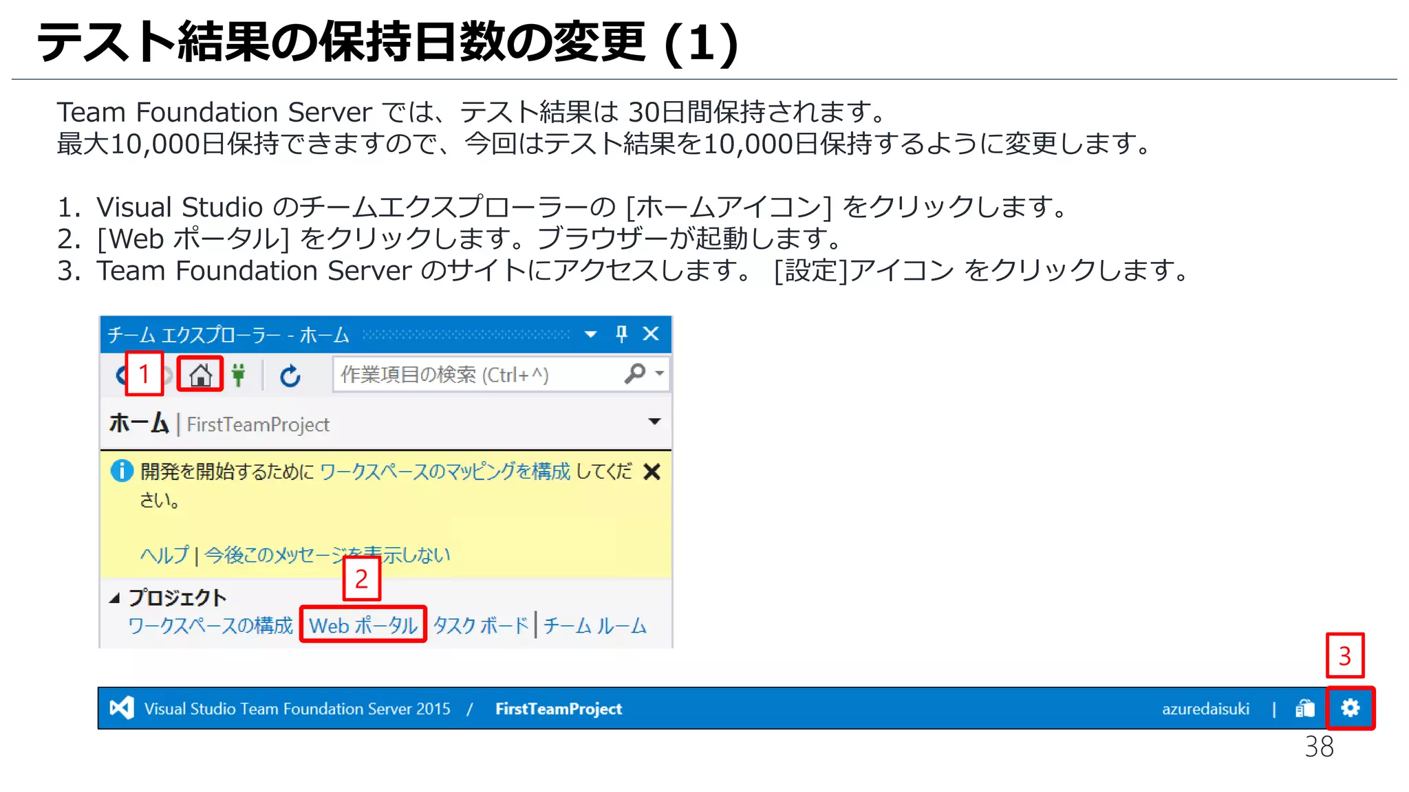 38
Team Foundation Server では、テスト結果は 30日間保持されます。
最大10,000日保持できますので、今回はテスト結果を10,000日保持するように変更します。
1. Visual Studio のチームエクスプローラーの [ホームアイコン] をクリックします。
2. [Web ポータル] をクリックします。ブラウザーが起動します。
3. Team Foundation Server のサイトにアクセスします。 [設定]アイコン をクリックします。
テスト結果の保持日数の変更 (1)
1
2
3
 