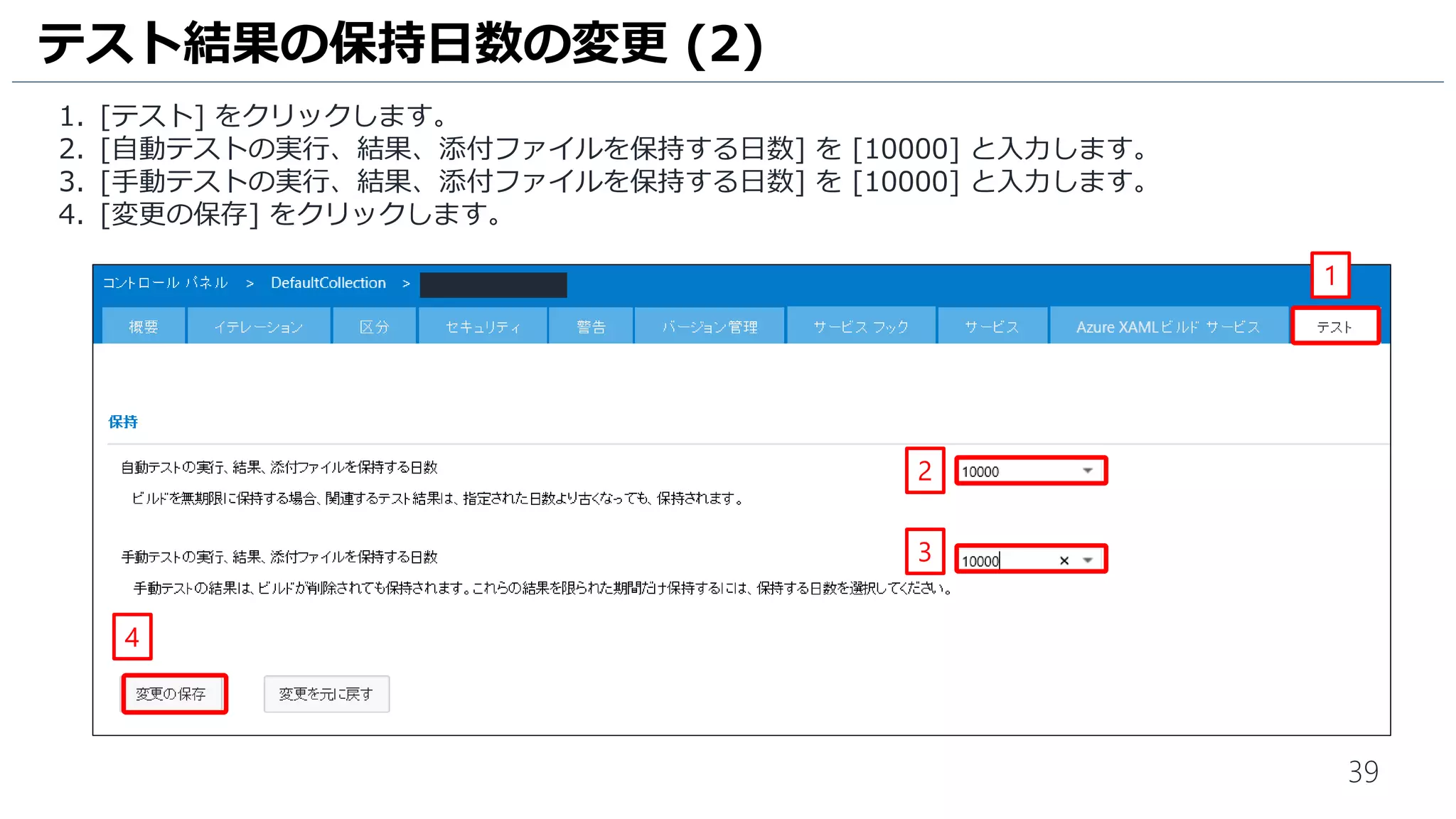39
1. [テスト] をクリックします。
2. [自動テストの実行、結果、添付ファイルを保持する日数] を [10000] と入力します。
3. [手動テストの実行、結果、添付ファイルを保持する日数] を [10000] と入力します。
4. [変更の保存] をクリックします。
テスト結果の保持日数の変更 (2)
1
2
3
4
 
