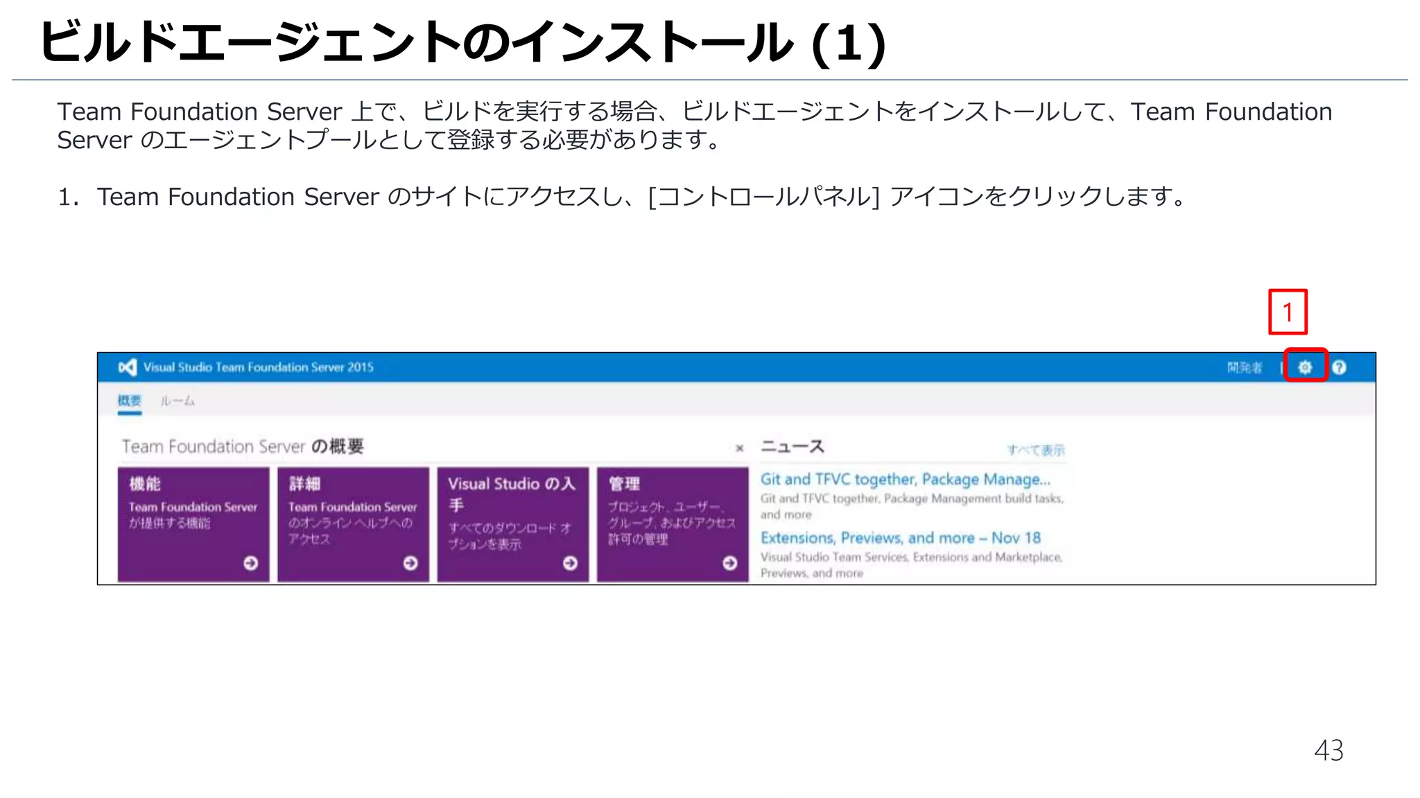 43
Team Foundation Server 上で、ビルドを実行する場合、ビルドエージェントをインストールして、Team Foundation
Server のエージェントプールとして登録する必要があります。
1. Team Foundation Server のサイトにアクセスし、[コントロールパネル] アイコンをクリックします。
ビルドエージェントのインストール (1)
1
 