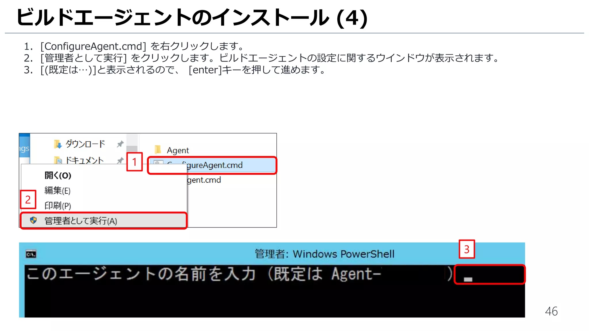 46
1. [ConfigureAgent.cmd] を右クリックします。
2. [管理者として実行] をクリックします。ビルドエージェントの設定に関するウインドウが表示されます。
3. [(既定は…)]と表示されるので、 [enter]キーを押して進めます。
ビルドエージェントのインストール (4)
1
2
3
 