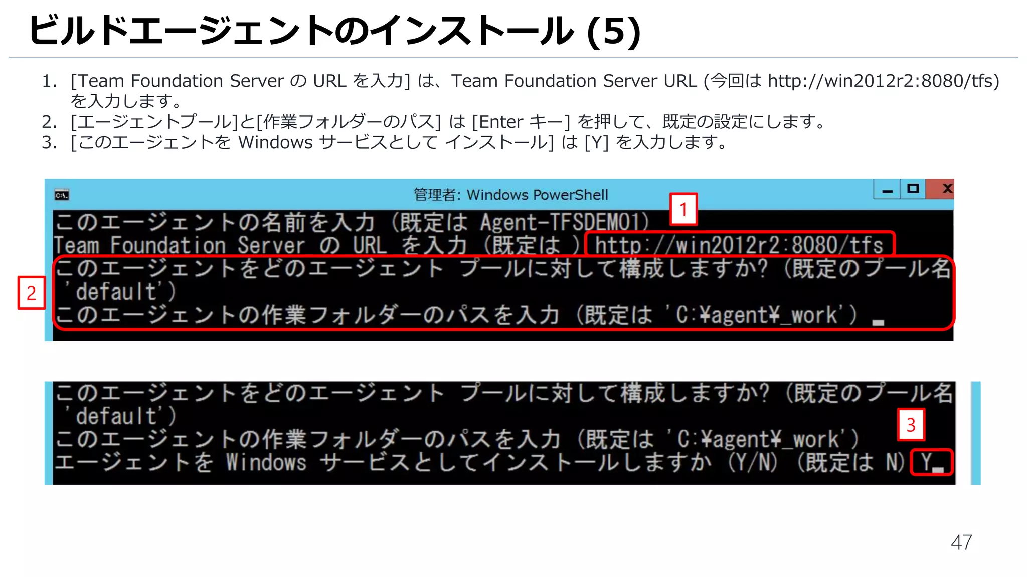 47
1. [Team Foundation Server の URL を入力] は、Team Foundation Server URL (今回は http://win2012r2:8080/tfs)
を入力します。
2. [エージェントプール]と[作業フォルダーのパス] は [Enter キー] を押して、既定の設定にします。
3. [このエージェントを Windows サービスとして インストール] は [Y] を入力します。
ビルドエージェントのインストール (5)
1
2
3
 