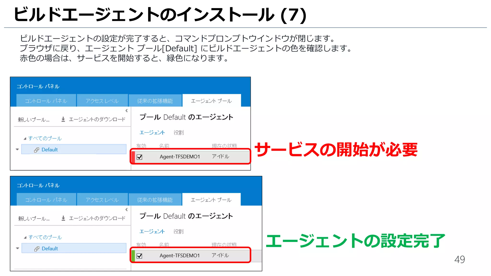 49
ビルドエージェントの設定が完了すると、コマンドプロンプトウインドウが閉じます。
ブラウザに戻り、エージェント プール[Default] にビルドエージェントの色を確認します。
赤色の場合は、サービスを開始すると、緑色になります。
ビルドエージェントのインストール (7)
サービスの開始が必要
エージェントの設定完了
 