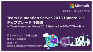 Team Foundation Server 2015 Update 2.1
アップグレード 手順書
～ Team Foundation Server 2013 Update 5 からアップグレード ～
日本マイクロソフト株式会社
開発ツール推進部
武田 正樹
Masaki.Takeda@microsoft.com
最終更新日: 2016 年 5 月 13 日
 