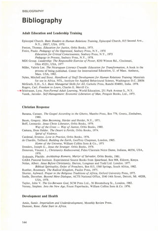 BIBLIOGRAPHY
Bibliography
Adult Education and Leadership Training
Episcopal Church. Basic Readers in Human Relations Training, Episcopal Church, 815 Second Ave.,
N.Y., 10017, USA. 1970.
Fenton, Thomas. Education for Justice, Orbis Books, 1975.
Freire, Paulo. Pedagogy of the Oppressed, Seabury Press, N.Y., 1970
Education for Critical Consciousness, Seabury Press, N.Y., 1973
Pedagogy in Process, Seabury Press, N.Y., 1978.
MDI Group. Leadership: The Responsible Exercise of Power, 8250 Winton Rd., Cincinnati,
Ohio 45231, USA, 1977
Miller, Valerie Lee. The Nicaraguan Literacy Crusade: Education for Transformation, A book in the
process of being published. Center for International Education, U. of Mass. Amherst,
Mass. USA, 1982.
Nylen, Mitchell and Stout. Handbook of Staff Development for Human Relations Training: Materials
for use in Africa. NTL, Institute for Applied Behavioural Science, Washington D.C. 20036
McGrath, E.H., S.J. Basic Managerial Skills for All, Catholic Press, Ranchi 834001, India. 1978.
Rogers, Carl. Freedom to Learn, Charles E. Merrill Co.
*»Srinivasan, Lyra. Non-Formal Adult Learning, World Education, 251 Park Avenue S., N.Y.
Vanek, Jaroslav. Self-Management: Economic Liberation of Man, Penguin Books, Ltd., 1975.
Christian Response
Banana, Canaan. The Gospel According to the Ghetto, Mambo Press, Box 779, Gweru, Zimbabwe,
1980.
Baum, Gregory. Man Becoming, Herder and Herder, N.Y., 1971.
Boff, Leonardo. Jesus Christ Liberator, Orbis Books, 1979.
Way of the Cross — Way of Justice, Orbis Books, 1980.
Camara, Dom Helder. The Desert is Fertile, Orbis Books, 1974.
Spiral of Violence.
Cardenal, Ernesto. Love in Practice, Orbis Books, 1976.
de Chardin, Teilhard. Building the Earth, Geoffrey Chapman, London, 1965.
Hymn of the Universe, William Collins Sons & Co., 1971
Donders, Joseph G., Jesus the Stranger. Orbis Books, 1978.
Donovan, Vincent J., Christianity Rediscovered, Fides/Claretain Notre Dame, Indiana, 46556, USA,
1978.
Erdozain, Placido. Archbishop Romero, Martyr of Salvador, Orbis Books, 1981.
GABA Pastoral Institute. Experimental Source Books from Spearhead, Box 908, Eldoret, Kenya.
Nolan, Albert. Jesus Before Christianity, Darton, Longman and Todd Ltd. London. 1977.
Biblical Spirituality, Order of Preachers, Box 815, 1560 Springs, South Africa, 1982.
Ruether, Rosemary. The Radical Kingdom, Paulist Press, 1975.
Shorter, Aylward. Prayer in the Religious Traditions of Africa, Oxford University Press, 1975.
Soelle, Dorothee. Beyond Mere Dialogue, ACTS National Office, 3540 14th Street, Detroit, Mi. 48208,
USA, 1978.
Taylor, John V. The Go-Between God, SCM Press Ltd., 56 Bloomsburg St., London, 1982.
Verney, Stephen. Into the New Age, Fount Paperbacks, William Collins Sons & Co. 1976.
Development and Health
Amin, Samir. Imperialism and Underdevelopment, Monthly Review Press.
Dumont, Rene. False Start in Africa.
144
 