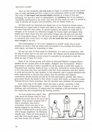MASLOW'S LADDER
Once we feel reasonably safe and secure we begin to consider how we can ensure
that we really are loved and have a place in the community where we feel we belong.
Our sense of self-respect and personal dignity depends on a sense of love and
belonging, but also on a sense of independence, of confidence that we are making a
worthwhile contribution in the world. And once all these needs are met it is normal to
want to develop all the gifts and possibilities, that are hidden within us.
All these needs are important and deeply part of our God-given human nature.
We should not regard some as higher and others as lower. Some are more urgent, but
not more important than others. In special situations the urgency of needs may be
changed, as for instance in a liberation struggle for human rights and dignity when
people leave those whom they love and endure hunger and cold and even risk their
lives to bring about change. We will never get people deeply involved in the struggle
to transform their world unless we begin with the needs that they are experiencing
most strongly at the time.
The commandment to 'love one's neighbour as oneself' means that in every
situation we need to find out which needs the people we are working with feel are
most urgent, and begin by responding to these.
No one can meet all these needs for themselves. It is only in a community, with
the help of others that we can meet our needs. All religions and all good governments
are interested in building a society where it is possible for all people to meet the
needs on each of these five levels.
Some of the African groups with which we discussed Maslow's original theory,
labelled the two upright poles of the ladder, 'Religion' and 'Government'. Where a
government is striving to make it possible for all the people to fulfil their needs; to
find good food, housing, health services, to feel safe, protected by trustworthy police,
to live with those they love, and identify with their local community and their nation,
to work and provide for their families, to feel respected, and to acquire education and
other opportunities to develop their talents: then the churches and religious
communities should certainly provide all the help and support possible. But where a
government blocks the people in their efforts to meet their needs, as happens in many
National Security States nowadays, then the churches must challenge the government.
Each cross-rung of the ladder shows that there is always, inevitably, a link
between religion and government — either a positive link of support, or one of
challenge and confrontation. If religion does not challenge a bad government, it is in
fact supporting and strengthening the existing situation.
At times people have asked, 'But
what about the human need for God?
Should we not put that at the top of the
ladder?' Most groups recognise that if
God is anywhere, then God is
everywhere. God is not only in the
human longing for the infinite, but in
the loaf of bread which a person shares
with a hungry neighbour. As Mahatma
Gandhi said, 'There are some people so
poor that God cannot appear to them in
any form except that of bread'.
66
 