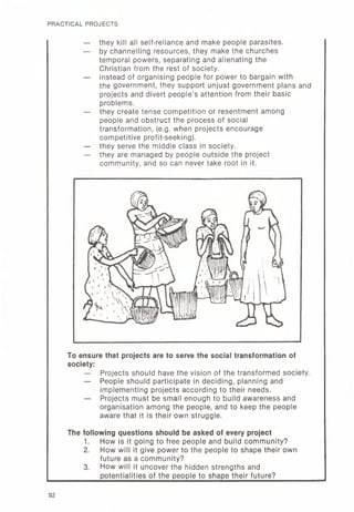 PRACTICAL PROJECTS
— they kill all self-reliance and make people parasites.
— by channelling resources, they make the churches
temporal powers, separating and alienating the
Christian from the rest of society.
— instead of organising people for power to bargain with
the government, they support unjust government plans and
projects and divert people's attention from their basic
problems.
— they create tense competition or resentment among
people and obstruct the process of social
transformation, (e.g. when projects encourage
competitive profit-seeking).
— they serve the middle class in society.
— they are managed by people outside the project
community, and so can never take root in it.
To ensure that projects are to serve the social transformation of
society:
— Projects should have the vision of the transformed society.
— People should participate in deciding, planning and
implementing projects according to their needs.
— Projects must be small enough to build awareness and
organisation among the people, and to keep the people
aware that it is their own struggle.
The following questions should be asked of every project
1. How is it going to free people and build community?
2. How will it give power to the people to shape their own
future as a community?
3. How will it uncover the hidden strengths and
potentialities of the people to shape their future?
92
 