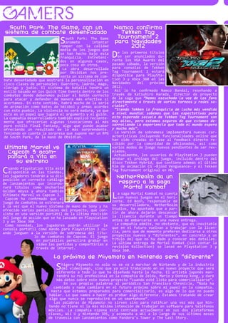 GAMERS
   South Park: The Game, con un                        Namco confirma
 sistema de combate desenfadado                          Tekken Tag
                                                        Tournament 2
                            S  outh Park: The Game
                               promete      intentar
                            romper con la calidad
                                                       para Navidades
                                                            2012
                            media de los juegos que
                            se han hecho bajo esta
                            franquicia. Entreteni-     D   e los primeros títulos
                                                           en ser anunciados du-
                                                       rante los VGA Awards del
                            dos en algunos casos,
                            poca cosa en otros.        pasado sábado, la versión
                             La obra desarrollada      para consolas de Tekken
                            por Obsidian nos pre-      Tag Tournament 2 estará
                            senta un sistema de com-   disponible para PlaySta-
bate desenfadado que mostrará la personalización en    tion 3 y Xbox 360 en las
cinco clases de personajes: Guerrero, ladrón, mago,    Navidades    del   próximo
clérigo y judío. El sistema de batalla tendrá un       2012.
estilo basado en los Quick Time Events dentro de los     Así lo ha confirmado Namco Bandai, reseñando a
combates donde deberemos pulsar el botón correcto      través de Katsuhiro Harada, director de proyecto
para atacar y defender de manera más efectiva si       de la saga que “Hemos escuchado la voz de los fans
acertamos. En este sentido, habrá mucho de la serie    directamente a través de varios torneos y redes so-
de animación como bates de béisbol y armas acordes     ciales”.
con este pueblo. La violencia no será madura, ya que     “Siendo Tekken la franquicia de lucha más vendida
esto es un papel que jugará el argumento y el guión.   a nivel mundial sabemos que las expectativas para
La compañía desarrolladora también explicó reciente-   esta esperada secuela de Tekken Tag Tournament son
mente que ofrecerían algunas invocaciones al más       muy altas, pero estamos seguros de que estamos de-
puro estilo Final Fantasy, algo que puede acabar       sarrollando la experiencia que todo el mundo espera
ofreciendo un resultado de lo más sorprendente.        y mucho más”.
Teniendo en cuenta la sorpresa que supone ver un RPG     La versión de sobremesa implementará nuevas car-
de South Park, de la mano de Obsidian.                 acterísticas incluyendo funcionalidades online que
                                                       han sido creadas en base al feedback directo re-
                                                       cibido por la comunidad de aficionados, así como
Ultimate Marvel vs                                     varios modos de juego nuevos pendientes de ser rev-
 Capcom 3 acom-                                        elados.
                                                         Actualmente, los usuarios de PlayStation 3 pueden
 pañará a Vita en                                      probar el prólogo del juego, incluido dentro del
     su estreno                                        disco Tekken Hybrid, que contiene además el último
                                                       film de animación CG -Blood Vengueance- y el Tekken
C  uando Playstation Vita esté
   disponible en las tiendas,
                                                       Tag Tournament original en HD.
los jugadores tendrán a su dis-
posición un correcto catálogo
                                                         NetherRealm da un
de lanzamientos que incorpo-                              respiro a la saga
rará títulos como Uncharted                                Mortal Kombat
Golden Abyss y ahora también
Ultimate Marvel vs Capcom 3.
 Capcom ha confirmado que el                           L  a saga Mortal Kombat no cuenta
                                                          con nuevos juegos en el hori-
                                                       zonte. Ed Boon, responsable de
juego de combates se estrenará
a la vez que el nuevo sistema de mano de Sony y ha     su desarrolladora, NetherRealm
ofrecido varios pantallazos del proyecto, que con-     Studios, ha apuntado que a par-
siste en una versión portátil de la última revisión    tir de ahora dejarán descansar
del juego de acción que se ha lanzado en Playstation   la licencia durante un tiempo
3 y en Xbox 360.                                       antes de embarcarse en una nueva entrega.
 Como novedad, los jugadores podrán utilizar la         La compañía admite, no obstante, que es inevitable
consola portátil como mando para Playstation 3 cu-     que en el futuro vuelvan a trabajar con la licen-
ando jueguen a la versión de sobremesa del títu-       cia, pero que de momento prefieren dedicarse a otros
                lo de combates de Capcom. El juego     proyectos nuevos y “diferentes”, en concreto a un
                 en portátiles permitirá grabar en     título del que no ha dado a conocer más detalles.
                 vídeo las partidas y compartirlas a   La última entrega de Mortal Kombat (sin contar la
                 través de Internet.                   revisión Kollection) se lanzó en Playstation 3 y
                                                       Xbox 360.
                         Lo próximo de Miyamoto en Nintendo será “diferente”
                          S higeru Miyamoto no solo no se va a marchar de Nintendo y de la industria
                            del videojuego, sino que ya está trabajando en un nuevo proyecto que será
                          diferente a todo lo que ha diseñado hasta la fecha. El artista japonés man-
                          tendrá su rol profesional en la compañía de Zelda, Mario y Donkey Kong, y dará
                          más datos sobre este nuevo proyecto “cuando esté listo para comercializarse”.
                              En sus propias palabras al periódico San Francisco Chronicle, “Nada ha
                        cambiado y nada cambiará en el futuro próximo sobre mi papel en la compañía.
                       Hasta que estemos preparados para comercializarlo, es algo de lo que no puedo
                      hablar. Lo que vamos a hacer es probar algo diferente. Estamos tratando de crear
                      algo que nunca se reproducirá en un smartphone”.
                         Las palabras de Miyamoto no sirven sino para ratificar una vez más que Nin-
                      tendo no tiene ni la más mínima intención de trabajar en software para teléfonos
                      móviles. La compañía nipona está centrada actualmente en sus dos plataformas
                      claves, Wii U y Nintendo 3DS, y acompaña a Wii a lo largo de sus últimos meses
                      de travesía con lanzamientos como Pandora’s Tower y The Last Story.
 