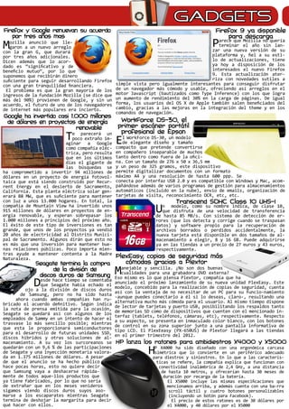 GADGETS
Mozilla anunció que lle-
garon a un nuevo arreglo
con la gran G, que durará
por tres años adicionales.
Dicen además que lo acor-
dado es “significativo y de
beneficio mutuo”, por lo que
suponemos que recibirán dinero
suficiente para seguir desarrollando Firefox
con una gran tranquilidad financiera.
El problema es que la gran mayoría de los
ingresos de la fundación Mozilla (se dice que
más del 90%) provienen de Google, y sin un
acuerdo, el futuro de uno de los navegadores
de internet más populares era incierto.
Parece que Mozilla no quería
terminar el año sin lan-
zar una nueva versión de su
plataforma y, fiel a su esti-
lo de actualizaciones, tiene
ya hoy a disposición de los
interesados el nuevo Firefox
9. Esta actualización ater-
riza con novedades sutiles a
simple vista pero igualmente interesantes para conseguir disfrutar
de un navegador más cómodo y usable, ofreciendo así arreglos en el
motor Javascript (bautizados como Type Inference) con los que logra
un aumento de rendimiento del 30% en la carga de páginas. De igual
forma, los usuarios del OS X de Apple también salen beneficiados del
cambio, gracias a las mejoras en la integración del theme y en los
comandos de navegación.
El WorkForce DS-30, un modelo
de elegante diseño y tamaño
compacto que pretende convertirse
en compañero inseparable de muchos
tanto dentro como fuera de la ofici-
na. Con un tamaño de 276 x 50 x 36,5 mm
y un peso de 325 gramos, este dispositivo
permite digitalizar documentos con un formato
máximo A4 y una resolución de hasta 600 ppp. Se
conecta por interfaz USB 2.0 y es compatible con Windows y Mac, acom-
pañándose además de varios programas de gestión para almacenamientos
automáticos (incluido en la nube), envío de emails, organización de
tarjetas de visita, reconocimiento OCR, etc, etc.
Un modelo, como su nombre indica, de clase 10,
que disfruta de una velocidad de transferencia
de hasta 85 MB/s. Con sistema de detección de er-
rores (que los detecta y corrige cuando se traspasan
datos) y software propio para la recuperación de
archivos borrados o perdidos accidentalmente, la
nueva tarjeta está disponible en dos tamaños de al-
macenamiento a elegir, 8 y 16 GB. Puede adquirirse
ya en las tiendas a un precio de 27 euros y 43 euros,
respectivamente.
Manejable y sencilla. ¿No son dos buenas
cualidades para una grabadora DVD externa?
Eso mismo es lo que piensa Plextor, compañía que ha
anunciado el próximo lanzamiento de su nueva unidad PlexEasy. Este
modelo, concebido para la realización de copias de seguridad, cuenta
así con la ventaja de no necesitar de un PC para su funcio-namiento
-aunque puedes conectarlo a él si lo deseas, claro-, resultando una
alternativa mucho más cómoda para el usuario. Al mismo tiempo dispone
de lector de tarjetas y puerto USB, posibilitando los respaldos tanto
de memorias SD como de dispositivos que cuenten con el mencionado in-
terfaz (tablets, teléfonos, cámaras, etc), respectivamente. Respecto
a su aspecto, se presenta en inmaculado color blanco, con los botones
de control en su zona superior junto a una pantalla informativa de
tipo LCD. El PlexEeasy (PX-650US) de Plextor llegará a las tiendas
en el primer trimestre del 2012.
HP X4000 ha sido diseñado con una ergonómica carcasa
simétrica que lo convierte en un periférico adecuado
para diestros y siniestros. En lo que a las caracterís-
ticas se refiere, la compañía explica que funcionan con
conectividad inalámbrica de 2,4 GHz, a una distancia
de hasta 10 metros, y ofrecerían hasta 30 meses de
duración por recarga de la batería.
El X5000 incluye las mismas especificaciones que
mencionamos arriba, y además cuenta con una ba-rra
scroll táctil y cuatro botones personalizables
(incluyendo un botón para Facebook).
El precio de estos ratones es de 30 dólares por
el X4000, y 40 dólares por el X5000
Te parecerá un
poco extraño im-
aginar a Google
como compañía eléc-
trica, pero resulta
que en los últimos
días el gigante de
las búsquedas se
ha comprometido a invertir 94 millones de
dólares en un proyecto de energía fotovol-
taica que está siendo construido por Recur-
rent Energy en el desierto de Sacramento,
California. Esta planta eléctrica solar gen-
erará 88 MW, que es suficiente para mantener
con luz a unos 13.000 hogares. En total, la
compañía de Mountain View ha invertido unos
915 millones de dólares en proyectos de en-
ergía renovable, y esperan sobrepasar los
1.000 millones a principios del próximo año.
El éxito de este tipo de inversiones es tan
grande, que unos de los proyectos ya vendió
20 años de electricidad al Distrito Munici-
pal de Sacramento. Algunos dirán que esto no
es más que una inversión para mantener bue-
nas relaciones públicas. Poco importa mien-
tras ayude a mantener contenta a la Madre
Naturaleza.
Firefox y Google renuevan su acuerdo
por tres años mas
Firefox 9 ya disponible
para descarga
WorkForce DS-30, el
primer escáner portátil
profesional de Epson
Transcend SDHC Class 10 UHS-I
Google ha invertido casi 1.000 millones
de dólares en proyectos de energía
renovable
Desde hace tiempo se comentaba
que Seagate había echado el
ojo a la división de discos duros
de Samsung, pero no ha sido hasta
ahora cuando ambas compañías han ru-
bricado el acuerdo definitivo. Según indica
la nota de prensa emitida para la ocasión,
Seagate se quedará así con algunos de los
empleados de Sammy en un intento de hacer el
trasvase lo más sencillo posible; mientras
que esta le proporcionará semiconductores
para el desarrollo de futuras unidades SSD,
discos híbridos y otras soluciones de al-
macenamiento. A su vez los surcoreanos se
quedarán con un 9,6 % de las participaciones
de Seagate y una inyección monetaria valora-
da en 1.375 millones de dólares. A pesar
de que el anuncio se ha hecho público
hace pocas horas, esto no quiere decir
que Samsung vaya a deshacerse rápida-
mente de todos aque-llos productos que
ya tiene fabricados, por lo que no sería
de extrañar que en los meses venideros
sigamos viendo discos duros suyos aso-
marse a los escaparates mientras Seagate
termina de deshojar la margarita para decir
qué hacer con ellos.
Seagate termina la compra
de la división de
discos duros de Samsung
PlexEasy, copias de seguridad más
cómodas gracias a Plextor
HP lanza los ratones para ambidiestros X4000 y X5000
 
