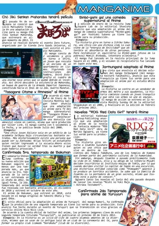 MANGANIME
El pasado fin de se-
mana se conoció que
Leiji Matsumoto traba-
ja en una adaptación al
cine para su manga Chô
Jikû Senkan Mahoroba,
que estrenará en al-
gún momento de 2013. El
anuncio se realizó durante el evento Zero Future,
organizado por la tienda Zero Goods Universe, al
cual asistió el pro-
pio Matsumoto.
El manga consta de
2 volúmenes y gira
en torno a Shirô,
un joven que rescata
a un anciano de un
apartamento en lla-
mas. Siguiendo las
instrucciones del
hombre, Shirô foto-
grafía el cuadro de
una enorme nave antes que se queme debido al incen-
dio. Así Shirô descubre la existencia de Mahoroba,
un buque de guerra de la Armada Imperial Japonesa,
construida hacia el final de la 2da. Guerra Mundial.
De acuerdo al núme-
ro de Enero de la
revista Monthly Gan-
gan Joker anuncia
que una adaptación
al anime para TV del
manga sobrenatural
de “Tasogare Otome x
Amnesia” (Anochecer
de una doncella con
amnesia) viene en camino, misma que será producida
por Silver Link. El manga cuenta con 5 volúmenes a
la fecha, y se publica desde Julio del 2008.
Sinopsis:
“Una chica joven fallece sola en un edificio de la
academia Seikyou bajo circunstancias bastante ex-
trañas. Más misteriosamente existe una persona que
puede ver su fantasma: Niiya Teiichi un estudiante
quien recién ingresado a la escuela.Ahora ellos
tienen que buscar la verdad tras su muerte y que
pudo haberla provocado.”
La editorial Kadokawa
Group Publishing anun-
cio que una adaptación
al anime de la novela
de fantasía moderna “RDG
Red Data Girl” obra de
Noriko Ogiwara, ya tiene
luz verde para su produc-
ción:
Sinopsis:
“La historia gira en-
torno a Izumiko Suzuhara
quien es una chica que
vive en dentro de los
límites del Templo Tamakura, uno de los templos de Kumano
que forman parte del patrimonio cultural de la humanidad.
Sin embargo, después Izumiko a pasado prácticamente toda
su vida en el templo, ella y su amiga de la infancia Miyuki
deciden inscribirse al Instituto Houjou de Tokio, por lo que
cuando deciden visitar la capital de Japón en una excursión,
una misteriosa entidad conocida como “Himegami” aparece y
se produce un terrible accidente. Se sabe que la familia de
Izumiko es la portadora de un gran secreto, mismo que Izu-
miko está a punto de conocer.”
Ogiwara lanzo las novelas el junio del año pasado después
de lanzar las novelas “Nishi no Yoki Majo
– Astraea Testament”.
La edición de enero de la revista Jump
Square Lab de la editorial Shueisha
anuncio que una adaptación al anime del
manga de comedia supernatural “Binbō-gami
ga!” por Yoshiaki Sukeno ya tiene luz
verde para su producción.
Sinopsis:
“La historia gira en torno a Ichiko Saku-
ra, una chica con una dichosa vida la cual
viene de la “energía de felicidad” que ob-
tenible al absorberla de otras personas.
Para restablecer el equilibrio la Binbō-gami (diosa de la
pobreza) Momiji Binbada, intentara eliminarla.”
El manga fue lanzado en la revista principal de la Jump
Square en el 2008, y el volumen 11 recopilatorio fue lanzado
en Japón este mes.
Chô Jikû Senkan Mahoroba tendrá película Binbō-gami ga! una comedia
supernatural al Anime
Una cinta que envolvía el décimo volu-
men del manga Jormungand (del manga-
ka Keitarō Takahashi), anuncio que esta
franquicia ya tiene luz verde para una
adaptación al anime por el estudio White
Fox.
Sinopsis:
La historia se centra en un vendedor de
armas del metro y sus ayudantes, la his-
toria comienza cuando un joven tranquilo
y que odia las armas se une al equipo.
El manga de acción se estreno en la re-
vista Monthly Sunday GX de la editorial
Shogakukan en el 2006, y finalizara en la edición de febrero
del próximo 2012.
El semanario Shônen
Jump confirma en
su nueva edición que
Bakuman seguirá al
menos por una tem-
porada más, ya que
anuncia la 3ra. tem-
porada de la serie
a ser estrenada en
el otoño de 2012. De
igual forma, la 2da.
temporada del anime
fue revelada con bastante antelación, en diciembre
de 2010 y estrenó en octubre de este año.
El anime de Bakuman, que estrenó en 2010, está
basado en el manga original de Takeshi Obata y Tsu-
gumi Ohba.
El sitio oficial para la adaptación al anime de Yuruyuri del manga Namori, ha confirmado
que la producción de una segunda temporada ya tiene luz verde para su producción. Este
anuncio fue hecho durante un evento de Yuruyuri que se transmisión en vivo gracias al
servicio online Nico Nico Live.
De acuerdo a la cuenta oficial de twitter del anime, las primeras imágenes clave de esta
segunda temporada titulada “Yuruyuri♪♪”, se publicaran el próximo 18 de Enero 2012.
Sinopsis: En la historia es un slice-of-life de cuatro alumnas amantes de la diver-
sión, mismas que se usan de la antigua sala de un club de la ceremonia del té, para
formar su propio club llamado “Gorakubu” (club de la diversión).
Jormungand adaptado al Anime
“Tasogare Otome x Amnesia” al Anime
Novelas “RDG Red Data Girl” tendrá Anime
Confirmada 3ra. temporada de Bakuman
Confirmada 2da Temporada
para anime de Yuruyuri
 