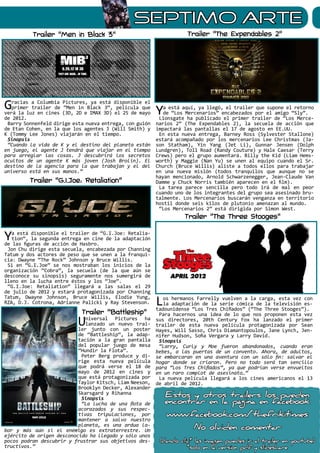 sEPTIMO ARTE
Gracias a Columbia Pictures, ya está disponible el
primer trailer de “Men in Black 3“, película que
verá la luz en cines (3D, 2D e IMAX 3D) el 25 de mayo
de 2012.
Barry Sonnenfeld dirige esta nueva entrega, con guión
de Etan Cohen, en la que los agentes J (Will Smith) y
K (Tommy Lee Jones) viajarán en el tiempo.
Sinopsis
“Cuando la vida de K y el destino del planeta están
en juego, el agente J tendrá que viajar en el tiempo
para arreglar las cosas. J descubrirá los secretos
ocultos de un agente K más joven (Josh Brolin). El
destino de la agencia para la que trabajan y el del
universo está en sus manos.”
Ya está disponible el trailer de “G.I.Joe: Retalia-
tion“, la segunda entrega en cine de la adaptación
de las figuras de acción de Hasbro.
Jon Chu dirige esta secuela, encabezada por Channing
Tatum y dos actores de peso que se unen a la franqui-
cia: Dwayne “The Rock” Johnson y Bruce Willis.
Si en “G.I.Joe” se nos mostraban los inicios de la
organización “Cobra”, la secuela (de la que aún se
desconoce su sinopsis) seguramente nos sumergirá de
lleno en la lucha entre éstos y los “Joe”.
“G.I.Joe: Retaliation” llegará a las salas el 29
de julio de 2012 y estará protagonizada por Channing
Tatum, Dwayne Johnson, Bruce Willis, Elodie Yung,
RZA, D.J. Cotrona, Adrianne Palicki y Ray Stevenson.
Universal Pictures ha
lanzado un nuevo trai-
ler junto con un poster
de “Battleship“, la adap-
tación a la gran pantalla
del popular juego de mesa
“Hundir la Flota”.
Peter Berg produce y di-
rige esta nueva película
que podrá verse el 18 de
mayo de 2012 en cines y
que está protagonizada por
Taylor Kitsch, Liam Neeson,
Brooklyn Decker, Alexander
Skarsgard y Rihanna
Sinopsis
“La lucha de una flota de
acorazados y sus respec-
tivas tripulaciones, por
mantener a salvo nuestro
planeta, es una ardua la-
bor y más aún si el enemigo es extraterrestre. Un
ejército de origen desconocido ha llegado y sólo unos
pocos podran descubrir y frustrar sus objetivos des-
tructivos.”
Los hermanos Farrelly vuelven a la carga, esta vez con
la adaptación de la serie cómica de la televisión es-
tadounidense “Los Tres Chiflados” (“The Three Stooges”).
Para hacernos una idea de lo que nos proponen esta vez
sus directores, 20th Century Fox ha lanzado el primer
trailer de esta nueva película protagonizada por Sean
Hayes, Will Sasso, Chris Diamantopoulos, Jane Lynch, Jen-
nifer Hudson, Sofia Vergara y Larry David.
Sinopsis
“Larry, Curly y Moe fueron abandonados, cuando eran
bebes, a las puertas de un convento. Ahora, de adultos,
se embarcaran en una aventura con un sólo fin: salvar el
hogar donde se criaron. Pero no todo será tan sencillo
para “Los Tres Chiflados”, ya que podrían verse envueltos
en un raro complot de asesinato…”
La nueva película llegará a los cines americanos el 13
de abril de 2012.
Ya está aquí, ya llegó, el trailer que supone el retorno
de “Los Mercenarios” encabezados por el amigo “Sly”.
Lionsgate ha publicado el primer trailer de “Los Merce-
narios 2” (The Expendables 2), la secuela de acción que
impactará las pantallas el 17 de agosto en EE.UU.
En esta nueva entrega, Barney Ross (Sylvester Stallone)
estará acompañado por los mercenarios Lee Christmas (Ja-
son Statham), Yin Yang (Jet Li), Gunnar Jensen (Dolph
Lundgren), Toll Road (Randy Couture) y Hale Caesar (Terry
Crews) pero el grupo aumentará. Billy the Kid (Liam Hems-
worth) y Maggie (Nan Yu) se unen al equipo cuando el Sr.
Church (Bruce Willis) aliste a todos ellos para trabajar
en una nueva misión (todos tranquilos que aunque no se
hayan mencionado, Arnold Schwarzenegger, Jean-Claude Van
Damme y Chuck Norris también aparecen en el film).
La tarea parece sencilla pero todo irá de mal en peor
cuando uno de los integrantes del grupo sea asesinado bru-
talmente. Los Mercenarios buscarán venganza en territorio
hostil donde seis kilos de plutonio amenazan al mundo.
“Los Mercenarios 2” está dirigida por Simon West.
Trailer “Men in Black 3”
Trailer “G.I.Joe: Retaliation”
Trailer “Battleship”
Trailer “The Expendables 2”
Trailer “The Three Stooges”
Estos y otros trailers los pueden
encontrar en la página en facebook
www.facebook.com/thefrikitimes
No olviden comentar
(dando clic* las imagen puedes ir al trailer en youtube)
*solo en la version pdf y slideshare
 