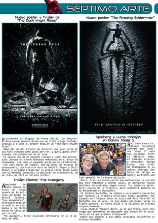 sEPTIMO ARTE
Nuevo poster y Trailer de
“The Dark Knight Rises”
Finalmente ha llegado de forma oficial, no demorán-
dose excesivamente desde que se filtró a baja calidad.
Gracias a iTunes el primer trailer de “The Dark Knight
Rises”.
Algo más de dos minutos de duración que gran parte de
los fans estaban como locos por ver, y que algunos afor-
tunados han podido ver en el cine.
El avance nos da un pequeño vistazo a todos los person-
ajes (aunque no a Anne Hathaway enfundada en el traje de
Catwoman), así como un pequeño anticipo de la historia.
Con seis meses de rodaje, 250 millones de dólares de
presupuesto, una historia obra de David S. Goyer y Chris
Nolan, y un guión creado por el propio Chris Nolan junto
con su hermano Jonathan, la película se estrenará el 20
de Julio de 2012 en Estados Unidos.
Amediados de
esta semana se
filtro un nuevo
avance de la pró-
xima película de
Marvel Studios,
“Los Vengadores”,
este nuevo tráiler
se emitio en ale-
mania y no tardo
mucho en circular
por la red.
The Avengers, tiene planeado estrenarse en el 4 de
Mayo de 2012.
Nuevo poster “The Amazing Spider-man”
Spielberg y Lucas trabajan
en Indiana Jones 5
Re c i e n t e m e n t e ,
Steven Spielberg
confirmó que “Indi-
ana Jones 5” será
una realidad. Tanto
el director como,
el también director
y productor, George
Lucas, han esta-
do trabajando en la
quinta entrega del
héroe de látigo en
mano y ya tienen una
idea general de la nueva película.
Ahora, tras una conversación que mantuvieron la revista
New York Magazine y George Lucas, se develaron nuevos
detalles actualizado. Según Lucas: “Le hablé (a Spiel-
berg) acerca de la historia, pero realmente todavía no
he encontrado el MacGuffin“.
El término MacGuffin, se refiere a un elemento narrativo
que conduce la historia principal hacia adelante. Por
ejemplo en “Indiana Jones en busca del Arca Perdida” el
MacGuffin era el arca. En las demás películas sería la
Piedra Sankara, el Santo Grial y la Calavera de Cristal
respectivamente.
Lucas añadió: “Quiero decir, sé de qué trata, pero sólo
tengo que encontrar un MacGuffin que encaje en el esce-
nario en el que estamos trabajando“.
Habrá que esperar a que ambos cineastas encuentren el
dichoso MacGuffin.
Trailer Aleman “The Avengers
 