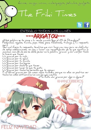 ¿Qué palabra se te viene a la mente cuando llega el 25 de Diciembre?
Festividad, regalos, familia, papa Noel, jesus, facebook, trabajo, [Tu respuesta
aqui].
Sea cual fuere tu respuesta, tendrías que vivir bajo una roca para no disfrutar
de estas celebraciones, no voy a hacer una recapitulación de lo que significa la
navidad, mas allá de eso se debe pensar en la palabra “gracias” y dar uno por todo
lo bueno que tienes:
Un gracias por tu vida
Un gracias por tu salud
Un gracias por tu familia
Un gracias por tus logros
Un gracias por todo lo que tienes
Un gracias por hacer lo que te gusta
Un gracias por todas las personas que te apoyan
Y un último gracias por las cosas malas también, porque sin ellas no podrías ver
todas las cosas extraordinarias con las que cuentas.
¿Te falta dar gracias por algo o alguien?
ESPÉRALO TODOS LOS LUNES
---ARIGATOU---
FELIZ NAVIDAD
KHANCERBEROS
 