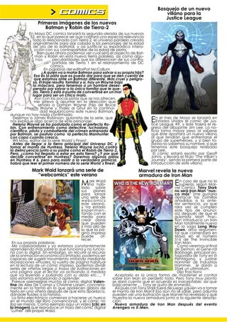 > comics                                                      Bosquejo de un nuevo
                                                                                       villano para la
                                                                                       Justice League
               Primeras imágenes de los nuevos
                  Batman y Robin de Tierra-2
            En Mayo DC comics lanzará la segunda oleada de sus nuevos
             52, en la que parece ser que cobrará una especial relevancia
              todo lo relacionado con Tierra 2, el universo paralelo creado
              originalmente para dar cabida a los personajes de la edad
              de oro de la editorial, y así justificar su esporádica intera-
               cción con sus contrapartidas de la edad de plata.
                 Bien pues ahora podemos ver cual será el aspecto de Bat-
               man y Robin en esta nueva tierra palalela, así como algu-
                nas        peculiaridades que los diferencian de sus contra-
                           partidas de Tierra 1 en el relanzamiento de DC
                          cómics.
                      En palabras del editorPat McCallum
                    ¿A quién va a matar Batman para salvar a su propia hija?
               Esa es la pista que os puedo dar para que se den cuenta de
               que estamos ante un Batman diferente. Más cruel y peligro-
              so. El traje resulta familiar y sí, hay un Wayne bajo
              la máscara, pero tenemos a un hombre deses-
              perado por salvar a la única familia que le que-
              da. Tierra 2 está a punto de convertirse en un mal
              lugar para ser un chico malo.
               Aún con las pocas pistas que se nos ofrecen,
               me atrevo a apuntar en la dirección que
                  señala a Damian Wayne (hijo de Bruce
                   Wayne y Thalia al Ghul en la continui-
                   dad regular)como este nuevo Batman,
aunque no hay nada confirmado.
  Dejemos a James Robinson, guionista de la serie, que
nos explique algo acerca de este personaje:
  Helena Wayne se ha postulado como el perfecto Ro-
                                                                                En el mesUnidosy el comic deelJus-
                                                                                   Estados
                                                                                           de Mayo se lanzará en
                                                                                tice League #9, éste traerá    re-
bin. Con entrenamiento como detective, luchadora,                               greso del dibujante Jim Lee. La no-
científico, piloto y combatiente del crimen entrenada                           ticia toma mayor peso al saberse
por Batman, se postula como la perfecta Manhunter                               que éste aportará un nuevo villano
con capa cuando crezca.                                                         al que tendrán que enfrentarse el
  Wil Moss, editor de la serie World´s Finest:                                  grupo de superhéroes, y si bien to-
  Antes de llegar a la tierra principal del Universo DC y                       davía no sabemos su nombre, sí que
tomar el manto de Huntress, Helena Wayne luchó contra                           tenemos este bosquejo realizado
la delincuencia junto a su padre como el Robin de Tierra-2.                     por Lee.
Pero, ¿cómo ha llegado a estar en esta tierra? ¿Y por qué                        El cómic estará escrito por Geoff
decide convertirse en Huntress? Daremos algunas pistas                          Johns, y llevará el título ‘The Villain’s
en Huntress # 6, pero para asistir a la verdadera primicia,                     Journey’, siendo la primera parte de
habrá que leer el primer número de la serie World´s finest.                     introducción de este villano.
            Mark Waid lanzará una serie de                               Marvel revela la nueva
              “webcomics” este verano                                    armadura de Iron Man
                                         Mark sobre
                                         lado
                                                Waid
                                             ha hab-                                          EnComics según no lo
                                                                                                  caso de que
                                                                                                supieras,
                                                                                              vel
                                                                                                               Mar-
                                                                                                          Tony Stark
                                         sus    planes                                         no será Iron Man “nun-
                                         para lanzar                                           ca más” (me gustaría
                                         una serie de                                          destacar las comillas
                                         webcomics                                             añadidas a la ante-
                                         este verano,                                          rior sentencia, ya que
                                         y ha estado                                           rara vez se cumplen
                                         ex perimen-                                           este tipo de anunci-
                                         tando con el                                          os) después de que el
                                         medio para                                            guionista Matt Frac-
                                         crear obras                                           tion introduzca un Iron
                                         que pueden                                            Man totalmente nuevo
                                         ir más allá de                                        en la saga Long Way
                                         lo que la pá-                                         Down, arco argumen-
                                         gina impresa                                          tal que comenzará en
                                         puede       of-                                       Mayo en el número
                                         recer.                                                516 de The Invincible
 En sus propias palabras:                                                                      Iron Man.
 Mis colaboradores y yo estamos constantemente                                                   Como veremos al final
aprendiendo más sobre lo que funciona y no funcio-                                             de Demon, el Gene-ral
na con lo digital. Sin embargo, sin recurrir al recurso                                        Babbage, principal an-
de la animación económica o limitada, podemos ser                                              tagonista de Tony en El
capaces de sugerir movimiento imitando mediante                                                Pentágono, y Justine
recreaciones virtuales, la vuelta de página habitual                                           Hammer de Industrias
en la lectura de un cómic impreso, podemos dividir                                             Hammer, le darán a
series de viñetas largas o trozos de ilustraciones en                                          Stark un ultimatum.
una página que el lector va activando a medida                                                   Dijo Fractionv
que va leyendo y pulsando con su dedo etc…. Y               Aceptarlo es la única forma de mantener el control
sólo estamos empezando a aprender.                         sobre Iron Man sin perderlo todo. Pero Tony muy pronto
 Parece asemejarse mucho al comic digital Valen-           se dará cuenta que el acuerdo es inaceptable, así que
tine de Alex De Campi y Christine Larsen, concreta-        básicamente … Tony se quita de enmedio.
mente en la forma en la que aparecen globos de              Así pués con Tony Stark fuera de juego ¿quién va a tomar
texto en una viñeta después de que esta aparezca,          el manto de Iron Man? Eso aún no se sabe, pero adjunta
dándole fluidez a la historia.                             pueden ver una ilustración que Marvel ha revelado y que
 La tinta electrónica comienza a hacerse un hueco          muestra la nueva armadura junto a la siguiente descrip-
en el mundo del libro convencional, y el cómic no          ción:
iba ser menos. Como ejemplo aquí un vídeo [clic en          Nueva armadura de Iron Man después del evento
la imagen] que reproduce un trozo del cómic digital        Avengers vs X-Men.
‘Luther’ del propio Waid.
 