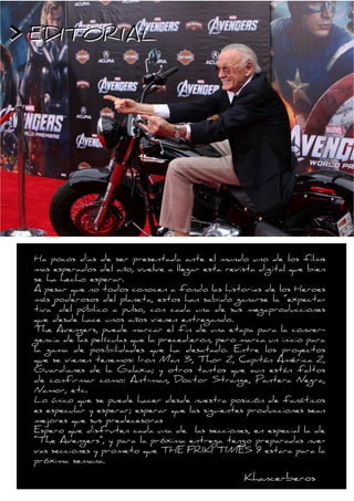 > EDITORIAL




 Ha pocos dias de ser presentada ante el mundo uno de los films
 mas esperados del año, vuelve a llegar esta revista digital que bien
 se ha hecho esperar.
 A pesar que no todos conocen a fondo las historias de los Heroes
 más poderosos del planeta, estos han sabido ganarse la “expecta-
 tiva” del público a pulso, con cada una de sus megaproducciones
 que desde hace unos años vienen entregando.
 The Avengers, puede marcar el fin de una etapa para la conver-
 gencia de las películas que la precedieron, pero marca un inicio para
 la gama de posibilidades que ha desatado. Entre los proyectos
 que se vienen tenemos: Iron Man 3, Thor 2, Capitán América 2,
 Guardianes de la Galaxia; y otros tantos que aun están faltos
 de confirmar como: Ant-man, Doctor Strange, Pantera Negra,
 Namor, etc.
 Lo único que se puede hacer desde nuestra posición de fanáticos
 es especular y esperar; esperar que las siguientes producciones sean
 mejores que sus predecesoras
 Espero que disfruten cada una de las secciones, en especial la de
 “The Avengers”, y para la próxima entrega tengo preparadas nue-
 vas secciones y prometo que THE FRIKI TIMES 9 estara para la
 próxima semana.

                                                  Khancerberos
 