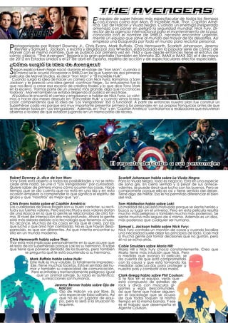 the avengers
                                                   Elcon iconos comoyhéroes Negra. CuandoHulk,de todos inesperado
                                                       equipo de super        más espectacular
                                                                       Iron Man, El Increíble
                                                   rica, Ojo de Halcón Viuda
                                                                                                          los tiempos
                                                                                                  Thor, Capitán Amé-
                                                                                              un enemigo
                                               amenaza con poner en peligro la seguridad mundial, Nick Fury, Di-
                                               rector de la agencia internacional para el mantenimiento de la paz,
                                               conocida con el nombre de SHIELD, necesita encontrar urgente-
                                               mente un equipo que salve al mundo del mayor de los desastres. Así
                                               empieza una búsqueda por todo el mundo para reclutar personal.

P rotagonizada por Robert Downey Jr., Chris Evans, Mark Ruffalo, Chris Hemsworth, Scarlett Johansson, Jeremy
  Renner y Samuel L. Jackson, y escrita y dirigida por Joss Whedon, está basada en la popular serie de cómics de
Marvel con el mismo nombre, que se publicó por primera vez en 1963 y que desde entonces tiene el estatus de
cómic clásico. “The Avengers” llegará a la gran pantalla (también en formato 3D, IMAX e IMAX 3D) el 4 de mayo
de 2012 en Estados Unidos y el 27 de abril en España, repleta de acción y de espectaculares efectos especiales.
¿Cómo surgió la idea de Avengers?

Según explica Kevin Feige nació duranteMan”las“El defueronMan”, cuando a
películas de Marvel Studios, es decir “Iron
                                            el rodaje
  él mismo se le ocurrió incorporar a SHIELD en
                                                 y
                                                    que
                                                         “Iron
                                                                las dos primeras
                                                      Increíble Hulk”.
  Cuando surgió la idea de hacer un cameo con Nick Furia, llamamos a Sam
Jackson y le pareció una idea genial -continúa Feige-. Su entusiasmo fue lo
que nos llevó a crear esa escena de créditos finales y lo que dice Tony Stark
en la escena, ‘Formas parte de un universo más grande, algo que no conoces
todavía’. Marvel también se estaba dirigiendo al público en esa frase.
  Al público le encantó el cameo y empezaron a hablar de Nick Furia. Lo volvi-
mos a hacer dos meses después en ‘El Increíble Hulk’ y cuando vimos la rea-
cción comprendimos que la idea de ‘Los Vengadores’ iba a funcionar. A partir de entonces nuestro plan fue construir un
Superhéroe cada vez porque era muy importante presentar primero a los personajes en sus propias franquicias antes de que
se reunieran todos en ‘Los Vengadores’. Además, en ‘Thor’ y en ‘Capitán América’ contratamos a realizadores que estuvieran
abiertos a la idea de que estaban jugando en un mismo patio de recreo.




                                                              El reparto describe a sus personajes

Robert Downey Jr. dice de Iron Man:                                 Scarlett Johansson habla sobre La Viuda Negra:
Tony Stark está abierto a todas las posibilidades y no se retro-    Para la Viuda Negra, todo es negocio. Está en una especie
cede ante nada. Se une a “Los Vengadores” por curiosidad.           de zona gris. En cierto sentido y a pesar de sus antece-
Quiere saber de primera mano cómo ocurren las cosas. Hace           vdentes, se puede decir que lucha con los buenos. Pero se
tiempo que se dio cuenta que no está en una isla y en esta          compromete porque ella es así y tiene sentido del deber.
ocasión empieza a comprender lo que significa el espíritu de        Tiene algo de militar. Eso le ha permitido diferenciar el bien
grupo y que ‘nosotros’ es mejor que ‘yo’.                           del mal.
Chris Evans habla sobre el Capitán América:                         Tom Hiddleston habla sobre Loki:
Las cualidades de Steve Rogers son su buen carácter, su recti-      La maldad de Loki está motivada porque se siente herido y
tud y sus fuertes valores. Pero esa rectitud y esos valores datan   busca su lugar en el universo. Pero en esta película resulta
de una época en la que la gente se relacionaba de otra for-         mucho más peligroso y también mucho más poderoso. Se
ma. El nivel de interacción era más profundo. Ahora la gente        siente mucho más seguro de sí mismo. Además es un dios,
está más aislada debido a la tecnología que tenemos a nues-         más poderoso que cualquier ser humano.
tro alcance. Muchas de las cosas en las que él creía, por las
que luchó y que amó han cambiado. No es que hayan desa-             Samuel L. Jackson habla sobre Nick Fury:
parecido, es que son diferentes. Así que intenta encontrar su       Nick Fury controla un montón de cosas y cuando localiza
sitio en un mundo moderno.                                          una necesidad suele dejar los principios de lado. Cae mal
                                                                    a mucha gente por tomar decisiones que no gustan, pero
Chris Hemsworth habla sobre Thor:                                   él no se echa atrás.
Thor está más implicado personalmente en lo que ocurre que
el resto de los Superhéroes porque Loki es su hermano. Él sabe      Cobie Smulders sobre Maria Hill:
que tiene que ponerse del lado de los buenos, pero también          Maria Hill y Nick Fury choca constantemente. Creo que
          se pregunta qué le está ocurriendo a su hermano.          María tiene más intuición que Nick. Pero
                                                                    a medida que avanza la película, se
            Mark Ruffalo habla sobre Hulk:                          da cuenta de que está comprometido
            Este Hulk es muy voluble. Es totalmente impredec-       con la causa y que está tomando las
            ible. Tiene muchas facetas. Está el sentido del hu-     medidas adecua-das para proteger a
            mor y también su capacidad de comunicación.             nuestro país y combatir a los malos.
             Pero es irritable y tremendamente peligroso, igual
                que un animal salvaje. Su rabia es auténtica;       Clark Gregg habla sobre Phil Coulson:
                     su reacciones son humanas.                     Si te fijas en el equipo, verás que
                                                                    está compuesto de estrellas de
                           Jeremy Renner habla sobre Ojo de         rock y divas con músculos gi-
                             Halcón:                                gantes y egos descomunales,
                              Ojo de Halcón va por libre. Es        así que tiene que haber alguien
                              una especie de lobo solitario. Así    en el backstage que se ocupa
                              que no es un jugador de equi-         de que todos toquen al mismo
                             po, pero lo será si la situación lo    tiempo en la misma banda. Y ese
                             requiere.                              es el trabajo que desempeña el
                                                                    Agente Coulson.
 