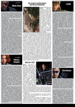 Un nuevo actor para
                                                 ser Bruce Banner                                                            LOKI
                  Nick Fury
                                                                        Mark [Ruffalo]-dice
                                                                            mi
                                                                                        era
                                                                                   elección.
                                                                        Lo quería a él
                                                                        Whedon. Quería que
                                                                        el personaje fuera to-
A Samuel L. Jackson le gustó mu-                                        talmente nuevo así         En ‘Thor’ sólo vemos a Loki en Asgard
cho que Nick Furia fuera el centro                                      que muy al principio       y Jotunheim, la tierra de los gigantes
de “Los Vengadores” después de                                          fui a Marvel y les dije:   helados, pero la película es tanto
los muchos cameos que hizo en las                                       ‘Conozco al hombre         la historia de Loki como la de Thor.
franquicias de Marvel anteriores a                                                                 Al final de esa película, ves cómo
esta película.                                                          que haría un fantás-       rompe con su pasado y su familia.
Es genial ser el hombre que es el                                       tico Bruce Banner’ y       Queríamos ver cuál era el siguiente
organizador del equipo de ‘Los                                          me dijeron, ‘Aparte        paso que iba a dar y en ‘“Los Ven-
Vengadores’ -dice Jackson-. Es el                                       de Mark Ruffalo no         gadores”’ Loki intenta conquistar la
hombre que conoce la auténtica                                          se nos ocurre nadie’.      Tierra. Su hermano tiene un trono,
naturaleza de la amenaza y tiene                                        Me quedé helado y          su padre verdadero tenía un trono,
que hacerla entender a los demás.                                       les contesté, ‘Estan       su padre adoptivo tenía un trono,
Tienen que comprender que serán                                         bromeando’. Y les          y ahora él quiere su propio trono y
mucho más fuertes juntos que indi-                                      enseñé la lista que        cree que ha llegado el momento de
vidualmente. Utiliza a Coulson para                                     llevaba en mi carte-       hacerlo.
que hagan lo que él necesita forma                                      ra con su nombre en        Al final del rodaje de ‘Thor’ Joss
parte del carácter de Nick. Les oc-                                     primer lugar. Estaban      Whedon iba mucho por los Estudios
ulta un poco la verdad para que                                                                    Marvel porque estaba escribiendo
muerdan el anzuelo y se unan al                                         encantados.                el guión de ‘Los Vengadores’ y me
proyecto, y al final todos lo hacen.   Para Ruffalo, su amigo y compañero Robert Downey            invitó a tomar un té -recuerda Tom
El director Whedon explica porqué      Jr. fue la inspiración que necesitaba para aceptar          Hiddleston-. Estábamos sentados en
le gusta Jackson como actor.           el papel. ‘Los Vengadores’ no es el tipo de película        una cafetería en Santa Mónica y es-
Siempre he pensado que tiene una       que suelo hacer o a la que me invitan -dice riendo          tuvimos hablando horas sobre quién
doble faceta porque es famoso por      Ruffalo-. Estaba un poco nervioso porque cuando             era Loki, qué motivaciones tenía y
sus extraños y provocadores diálo-     Joss y yo nos vimos por primera vez para hablar del         las heridas que tenía en el corazón,
gos en ‘Pulp Fiction’. Antes de que    papel no había guión. Pensé mucho en Ironman.               así como el placer que le reporta ser
empezáramos a rodar la película le     Pensé en lo que había hecho Robert Downey Jr.               un gamberro charlatán revoltoso y
dije a Sam que tenía que ser ‘menos    con el papel. Él es uno de mis héroes favoritos. Me         un agente del caos.
Shaft y más Glass [el personaje de     encanta lo que hizo Robert, reinventó el género. Me         Al principio me preocupaba que
Jackson en “El protegido”]. Quería     dio a entender que podía encajar en ese mundo.              Loki pareciera un charlatán, a pesar
ver a un hombre controlando total-                                                                 de que es aún más fuerte que mu-
mente la situación con esa voz suya    Me reuní con Joss, con el que conecté inmediata-            chos de ‘Los Vengadores’ -dice el
que no deja duda de quién dirige       mente, así que gracias a ambos me dieron el papel.          director Joss Whedon-. Pasamos mu-
esa gigantesca organización. Soy       Lo que más nos atrajo a Joss y a mí sobre el person-        cho tiempo elaborando el persona-
también un grandísimo fan de ‘El       aje es que podría ser un ser humano normal y cor-           je para mostrar lo fuerte y peligroso
protegido’, así que estoy me apa-      riente, con sus penas y alegrías -dice Ruffalo-. Estu-      que era, pero al final quién borda el
siona la profundidad y la tristeza     vimos de acuerdo en que la situación debía tener            personaje es Tom Hiddleston. Le in-
que sabe aportar al personaje.         humor. Basándose en la última encarnación del In-           funde vida al personaje y consigue
                                       creíble Hulk. Queríamos que fuera tan interesante           que se parezca más al clásico Loki
                                       como Banner y tan impresionante como Hulk. Joss             de los cómics que al que aparecía
                                       y yo pensamos que sería genial que encontráramos            en ‘Thor’ donde resultaba más con-
                                       a Banner en una leprosería de India donde hay mu-           movedor.
                                       cho sufrimiento, un sitio en el que es imposible enfa-      A pesar de que Loki ha evolucionado
                                                                                                   desde que lo vimos por última vez en
                     Viuda             darte y transformarte en Hulk.                              Thor’, el resentimiento, la vulnerabili-
                                                                                                   dad y los problemas de su hermano
                     Negra                 Maria Hill                                              mayor siguen atormentándole. Tom
                                                                                                   aporta texturas al personaje y te da

La verdad es que no sabía qué fu-      Para ainterpretarquea
                                         María Hill necesitá-
                                       bamos   alguien
                                                                                                   la impresión de que puede tirarse a
                                                                                                   tu yugular y matarte o acercarse sig-
                                                                                                   ilosamente y asesinarte.
turo le esperaba a la Viuda Negra
después de ‘Iron Man 2’ -dice Jo-      le llevara la contraria a
hansson-. No sabía cómo respon-        Nick Furia para que no
derían los fans, pero formar parte     todo el mundo estuviera                                                       Hawkeye
del Universo Marvel e interpretar un   de acuerdo -explica el
personaje tan dinámico y despam-       director Joss Whedon-.
panante es muy divertido. La pri-      También       necesitaba
mera vez que veías al personaje en     alguien que se que-
‘Iron Man 2,’ no sabías mucho de       dara en el Helicarrier
ella porque es muy huidiza. Sigue      cuando Coulson tiene
teniendo muchas caras así que
siendo bastante conflictiva. En esta   que realizar misiones                                       Contar con un personaje que no es
película el público conocerá un        de campo y además                                           el héroe típico que todo el mundo
poco mejor su historia que tiene       y por encima de todo,                                       conoce era una idea genial -dice
algunas sombras. Y eso es genial       ¡necesitaba otra mujer                                      Whedon- al principio te preguntas si
porque la parte más oscura del         en esta película! Me                                        lo único que usa es un arco y una fle-
personaje siempre me resultó muy       gusta el personaje del                                      cha. Pero lo cierto es que a la gente
atractiva.                             cómic por la tensión                                        le encanta el tiro con arco porque
Scarlett aporta esa fuerza e inteli-   que hay entre ella y Nick Fury. No siempre cree que         es primitivo y letal, pero también pu-
gencia que las mujeres quieren ver     Nick Fury está haciendo bien las cosas y eso le da un       ede resultar muy elegante y vistoso.
en los personajes femeninos -dice      matiz muy interesante al personaje. De esta forma
Samuel L. Jackson-. Es guapísima,                                                                  La máscara morada que Ojo de
                                       rendimos homenaje al cómic a la vez que aporta-             Halcón lleva en el cómic no es una
así que a los hombres también les      mos un nuevo personaje al mundo cinematográfico
gusta, pero imprime a su personaje                                                                 idea muy brillante -dice riendo el di-
una dureza que no resulta forza-       de Marvel.                                                  rector Whedon-. En la medida de lo
da, y eso es tremendamente difícil       Cobie tiene mucha autoridad y una gran confian-           posible, la gente quiere verle la cara
de conseguir. Los hombres suelen       za física que no es llamativa, es muy precisa y ro-         a ‘Los Vengadores’ y el rostro de
decir, ‘No me importa lo fuerte que    tunda, indica Whedon.                                       Jeremy Renner es tremendamente
sea una chica porque nunca podrá         Quedé alucinada cuando me dijeron que me                  atractivo, así que decidí que no se
conmigo’. Pero su personaje tiene      habían dado el papel -afirma Smulders-. Formar              la íbamos a tapar. Al final adopta-
una grandeza que le permite dis-       parte del Universo Marvel e interpretar un person-          mos la visión de Bryan Hitck para el
tanciarse de las cosas que hace la     aje tan importante ha sido maravilloso y estoy muy          traje de ‘Ultimates’ y la idea de Mark
Viuda Negra.                           agradecida por la oportunidad que me han dado.              Millar de que no es un superhéroe. Es
                                                                                                   un agente del S.H.I.E.L.D.
 