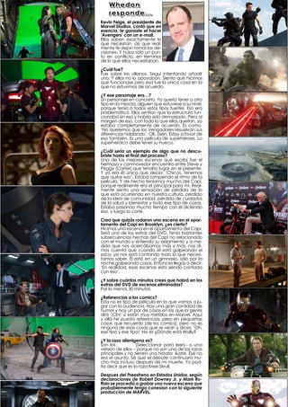 Whedon
    responde...
Kevin Feige, el presidente de
Marvel Studios, contó que en
esencia, te ganaste el hacer
‘Avengers’ con un e-mail.
Ellos saben exactamente lo
que necesitan, así que real-
mente te dejan tomar las de-
cisiones. Y hubo sólo un pun-
to en conflicto, en términos
de lo que ellos necesitaban.
¿Cuál fue?
Fue sobre los villanos. Seguí intentando añadir
uno. Y ellos no lo apoyaban. Siento que hicimos
que funcionase pero esa fue la única cosa en la
que no estuvimos de acuerdo.
¿Y ese personaje era…?
Un personaje en concreto. Yo quería tener a otro
tipo en la mezcla, alguien que estuviese a su nivel,
porque tenía a todos estos tipos fuertes. Eso era
problemático. Ellos sentían que la estructura fun-
cionaba sin eso y habría sido demasiado. Pero al
margen de eso, con todo lo que ellos querían, yo
estaba completamente de acuerdo. Es como,
‘No queremos que los Vengadores resuelvan sus
diferencias hablando’. OK, bien. Estoy a favor de
eso también. Es una película de superhéroes. Lo
superheróico debe tener su hueco.
¿Cuál sería un ejemplo de algo que no descu-
briste hasta el final del proceso?
Una de las mejores escenas que escribí fue el
hermoso y conmovedor encuentro entre Steve y
Peggy [Carter] que tendría lugar en el presente.
Y yo era él único que decía: ‘Chicos, tenemos
que quitar eso’. Estaba rompiendo el ritmo de la
película. Y de hecho teníamos mucho del Capi,
porque realmente era el principal para mí. Real-
mente siento una sensación de pérdida de lo
que está ocurriendo en nuestra cultura, perdida
de la idea de comunidad, pérdida de cuidados
de la salud y bienestar y todo ese tipo de cosas.
Estaba pasando mucho tiempo con él diciendo
eso, y luego lo corté.
Creo que quizás rodaron una escena en el apar-
tamento del Capi en Brooklyn, ¿es cierto?
Hicimos una escena en el apartamento del Capi.
Será uno de los extras del DVD. Tenía bastantes
subsecuencias hechas del Capi no relacionado
con el mundo y sintiendo su aislamiento y a me-
dida que nos acercábamos más y más, nos di-
mos cuenta que cuando él está golpeando el
saco, ya nos está contando todo lo que necesi-
tamos saber. Él está en un gimnasio, sólo por la
noche golpeando cosas. Entonces llegas a decir:
‘En realidad, esas escenas está siendo contada
con eso’.
¿Y sobre cuántos minutos crees que habrá en los
extras del DVD de escenas eliminadas?
Por lo menos 30 minutos.
¿Referencias a los comics?
Ésta no es tipo de película en la que vamos a ju-
gar con la audiencia. Hay una gran cantidad de
humor y hay un par de cosas en las que la gente
dirá ‘¡Oh!’ si están muy metidos en Marvel. Aquí
y allá he puesto referencias, pero en pequeñas
cosas que recuerdo [de los cómics], pero no es
ninguna de esas cosas que se vean y dices: ‘Oh,
ese tipo y ese tipo!’ No es ¿Dónde está Wally?
¿Y la raza alienigena es?
Son los Chitauri [Seleccionar para leer]– o una
versión de ellos – porque no son una de las razas
principales y no tienen una historia ilustre. Ése no
era el asunto. Sé que el debate continuará mu-
cho más incluso después de mi muerte. Yo pod-
ría decir que es la raza Kree-Skrull.
Despues del Preestreno en Estados Unidos, según
declaraciones de Robert Downey Jr. y Mark Ru-
ffalo se procedió a grabar una nueva escena que
probablemente tenga conexion con la siguiente
producción de MARVEL.
 