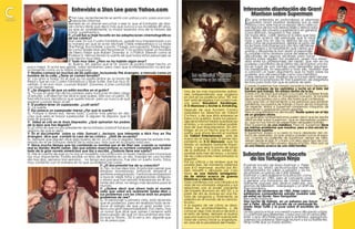 Entrevista a Stan Lee para Yahoo.com                                                                               Interesante disertación de Grant
C                                    S  tan Lee, recientemente se sentó con yahoo.com, para una con-
                                                                                                                                                              Morrison sobre Superman
COMICS                                  versación informal.
                                     Siempre es un placer escuchar o leer lo que el fundador de Mar-                                                      E  n una entrevista en profundidad al afamado
                                                                                                                                                             guionista Grant Morrison realizada por la web
                                                                                                                                                          Playboy.com, este hace un repaso de su visión so-
                                     vel cómics tiene que decir más que nunca a sus increíbles 89 años,                                                   bre algunos de los más destacables y destacados
                                     ya que es, posiblemente, la mayor leyenda viva de la historia del                                                    personajes del universo superheróico en general,
                                     cómic superheróico.                                                                                                  como Batman, Magneto o The Joker.
                                     Y: ¿Cuál fue su traje favorito en las adaptaciones cinematográficas                                                  De todas ellas, cabe destacar la idea que Mor-
                                     de sus cómics?                                                                                                       rison tiene acerca del personaje que lo inició
                                     Stan Lee: En Los Cuatro Fantásticos, quedé muy impresionado con                                                      todo y que hoy en día no disfruta de sus más
                                     la manera en que el actor Michael Chiklis interpretaba a La Mole                                                     altas cotas de popularidad, debido al gusto de
                                     [the thing]. Era La Mole, y punto. Y luego, por supuesto, Tobey Magu-                                                los lectores más jóvenes por otro tipo de héroes
                                     ire como Spider-Man era fenomenal. Y no podría haber un hombre                                                       más primarios y al tratamiento que ciertos gui-
                                                                                                                                                          onistas y dibujantes le han dado al personaje.
                                     de hierro mejor que Robert Downey Jr. o Patrick Stewart como el                                                      Es notable como Morrison pone de relieve las
                                     Profesor X. Hemos tenido la suerte de que todos estos personajes se                                                  dificultades de algunos escritores para hacer
                                     han hecho muy bien.                                                                                                  historias sobre alguien tan poderoso, queja muy exten-
                                     Y: Todo muy bien. ¿Pero no ha habido algún error?                                                                    dida entre los profesionales del medio, que ven en los
                                     SL: Bueno, eh, pienso que el Dr. Doom se podría haber hecho un                                                       poderes casi infinitos de el último hijo de Krypton una tra-
         poco mejor. El actor era genial, Julian McMahon, pero creo que la interpretación no era ex-                                                      ba en lugar de una ventaja para desarrollar argumen-
         actamente como yo lo había imaginado.                                                                                                            tos interesantes. En respuesta a todo ello, Morrison trae
         Y: Realiza cameos en muchas de las películas, incluyendo The Avengers, a menudo como un                                                          a colación un buen argumento que no trata sobre los
         hombre de la calle. ¿Tiene un cameo favorito?                                                               La editorial Valiant                 poderes, sino del personaje como una metáfora.
                                                                                                                                                          Cabe destacar que Morrison dio su lúcida visión del per-
         SL: Los amo a todos. En el que yo no podía entrar en la boda de
         Reed y Sue en Los Cuatro Fantásticos y Silver Surfer. Ese fue muy di-                                       vuelve a la carga                    sonaje en la aclamada All- Star Superman, de obigatoria
                                                                                                                                                          lectura para todo fan que se precie de serlo.
         vertido. O en Iron man, cuando Robert (Downey Jr.)me confunde                                                                                    Cuando Superman fue creado durante la Gran Depresión,
         con Hugh Hefner.                                                                                                                                 fue el campeón de los oprimidos y luchó en el lado del
         Y: ¿Se asegura de que ya están escritos en el guión?                                                   Una de las más importantes editori-       hombre que trabaja. No estaba dentro de la ley.
         SL: Yo soy un gran fan de los cameos, pero nunca es mi idea. Llego                                     ales independientes que surgieron         Si eras uno de esos que pegan a su mujer, te hubiese tirado
         al estudio, y el director me dice lo que quiere. Sólo soy un peón. Al-                                 en USA en los prolíficos años ´90, Val-   por la ventana. Si eras un congresista corrupto, te lanzaría
         fred Hitchcock decidía lo que quería hacer, pero yo nunca sé qué                                       iant está de regreso con cuatro nue-      desde una azotea una y otra vez hasta que confesaras.
         esperar cuando llego al set.                                                                           vas series: Bloodshot, Hardbinger,        Creo que hizo un llamamiento a las personas que estaban
         Y: Si pudiera tener un superpoder, ¿cuál sería?                                                                                                  perdiendo sus puestos de trabajo a favor de las máquinas.
                                                                                                                X-O Manowar y Archer & Armstrong.         De repente, tenías a Superman rompiendo máquinas de
         SL: La suerte.
         Y: Eso parece un superpoder menor ¿Por qué la suerte?                                                  Después de que Acclaim Comics             demolición y golpeando robots gigantes
         SL: Porque si tienes eso, tienes todo. Cuanto más pienso en ello,                                      adquiriera los derechos de Valiant        Pero su popularidad ha disminuido. Nadie quiere ser el hijo
                                                                                                                Co-mics, y de que ésta empresa se         de un granjero ahora.
         creo que sería el mayor superpoder. Si alguien te dispara, que la                                                                                Los guionistas norteamericanos suelen decir que les resulta
         bala te esquive.                                                                                       fuera a la quiebra, todos los person-     difícil escribir sobre Superman. Que es demasiado podero-
         Y: Usted se crió en la Gran Depresión. ¿Qué opinarían tus padres                                       ajes de la misma habían quedado en        so, que no hay forma de presentarle verdadera batalla.
         de lo lejos que has llegado?                                                                           el limbo, y no parecía haber posibili-    Pero Superman es una metáfora. Para mí, Superman tiene
         SL:¿Cómo es que no soy presidente de los Estados Unidos? Estaban                                       dad de que reaparecieran. Sin em-         los mismos problemas que nosotros, pero a una escala in-
         seguros de que lo sería.                                                                               bargo, es ya un hecho que la com-         finitamente superior.
         Y: En el documental sobre su vida, Samuel L. Jackson, que interpreta a Nick Fury en The                pañía, que ahora llevará el nombre        Si Superman pasea a su perro lo hace alrededor del cin-
         Avengers, dice que cambió la cara de los cómics . ¿Está de acuerdo?                                    de Valiant Entertainment, está de         turón de asteroides, ya que ambos pueden surcar el espa-
         SL: Siempre que alguien dice algo bueno de mí, yo no voy a negarlo. Siempre he estado inte-            nuevo en el mercado. El primer lan-       cio. Cuando los parientes de Superman vienen de visita,
                                                                                                                zamiento es X-O Manowar, que ha           vienen desde el siglo 31 y traen con ellos algún tipo de con-
         resado en el ser humano detrás de la máscara, más que en la propia máscara.                                                                      quistador infernal del universo desde el futuro. Pero aún así
         Y: Hace mucho tiempo que ha cambiado su nombre por el de Stan Lee, cuando su nombre                    tenido un rediseño bastante impor-        es una historia acerca de una visita familiar.
         real es Stanley Martin Lieber. Dijo que estaba reservándose su nombre completo para la por-            tante, y que será la punta de lanza
         tada de la gran novela americana que iba a escribir. ¿Todavía tiene ese sueño?                         de la editorial. El cómic estará dis-
         SL: Me di cuenta de que yo no soy un novelista. Los cómics son un buen medio para mi porque            ponible este mes de Mayo, y el resto
                                                                                                                de las colecciones mencionadas la
                                                                                                                                                          Subastan el primer boceto
         soy muy impaciente. Podría escribir un libro de historietas en un día. Trabajar en una novela
         día tras días, semana tras semana… no tengo esa paciencia. Fue sólo un sueño tonto. Estoy              seguirán.                                    de las Tortugas Ninja
         muy contento con la manera en la que sucedieron las cosas.                                             Por las críticas y las reviews que he
                                                            Y: ¿El documental fue de su creación?               podido leer, de momento sabemos           El primer boceto de Kevin Eastman y Peter
                                                            SL: No, no fue idea mía. Al principio pensé que     que X-O Manowar, escrita por Ro-          Laird de sus ahora archiconocidos reptiles
                                                            estaban bromeando. Entonces empecé a                bert Venditti y dibujada por Cary         antropomorfos ha salido a subasta y ya ha
                                                            sentirme avergonzado. Y entonces empezaron          Nord, es una historia amalgama-           alcanzado un precio de 5.500 dólares.
                                                            a buscar viejas fotos y grabaciones antiguas,       da de relatos acerca de guerras           Eastman y Laird realizaron la ilustración como
                                                                                                                históricas y ciencia ficción.             una broma en 1983, pero el concepto pasó
                                                            y ahora que han estado trabajando en él du-                                                   a generar una franquicia de cómics tremen-
                                                            rante dos años, no tengo más secretos para el       Todo comienza con una mirada a la         damente popular que abarca películas, pro-
                                                            mundo.                                              vida de los nómadas visigodos y sus       gramas de televisión, videojuegos y un sinfín de
                                                            Y: ¿Quiere decir que ahora todo el mundo            relaciones con el poder creciente         merchandising.
                                                            sabe que usted era realmente Spider-Man y           del Imperio Romano en 402 DC y a          A finales de noviembre de 1983, Peter Laird y yo
                                                            sus problemas con las chicas eran los propios       partir de ahí se avanza en una his-       estábamos compartiendo estudio (nuestra sala
                                                            problemas de Lee?                                   toria de venganza y, finalmente, se       de estar) en Dover, New Hampshire.
                                                            SL: El personaje a primera vista, está diciendo     adentra en el mundo de la ciencia-        Recuerda Eastman.
                                                            que es poderoso, pero en realidad todo se re-       ficción.                                  Una noche de trabajo, en un esfuerzo por hacer
                                                                                                                A la espera de ver cómo se desa-          reír a Peter, dibujé un boceto de un personaje lla-
                                                            duce al adagio de que un gran poder con-                                                      mado Ninja Turtle y lo puse sobre el escritorio de
                                                            lleva una gran responsabilidad. Por cierto, hay     rrollan los acontecimientos, y de         Peter.
                                                            un rumor que dice que James Cameron está            conocer algo más acerca de esta y         Le hizo gracia e hice una versión nueva dibujando a lápiz
                                                            preocupado de que mi documental sea me-             el resto de series, siempre es bueno      a cuatro tortugas diferentes, cada una con un arma difer-
                                                            jor que su Titanic:. 3D Si ven a Jim, díganle que   que una nueva (o no tan nueva) edi-       ente y se lo di a Peter para que lo entintara, agregando
                                                            no se preocupe.                                     torial de cómics inicie su singladura,    ademas las palabras Teenage Mutant a las ya existentes
                                                                                                                en aras de la pluralidad del medio.       Ninja Turtle que yo había escrito.
 