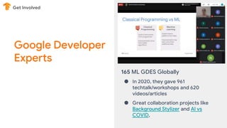 Google Developer
Experts
Get Involved
165 ML GDES Globally
● In 2020, they gave 961
techtalk/workshops and 620
videos/articles
● Great collaboration projects like
Background Stylizer and AI vs
COVID,
 