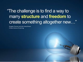 “The challenge is to find a way to
 marry structure and freedom to
 create something altogether new…”
 Douglas Thomas and John Seely Brown
 A New Culture of Learning
 