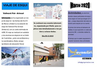 info@grupevasion.com
672789876
VIAJE DE ESQUI
Vallnord Pal– Arinsal
Información: se ha organizado un via-
je de esquí en las fechas del 8 al 13
de Marzo a Andorra a la estación de
esquí de Vallnord Pal-Arinsal
(Andorra), con un coste estimado de
420€. El viaje se realizará en autobús
y los alumnos se alojaran en un hotel
de 3 estrellas , junto con profesores y
la coordinadora, Olalla Jarque
(profesora de educación física)
Se realizará una reunión informati-
va, organizada por Olalla para ex-
plicar más detalladamente a los pa-
dres y aclarar dudas.
Día 09-12-2019
Actividades: los alumnos
tendrán clases particulares de esquí /
snow según el nivel que tengan (2 h /
día) , y luego dispondrán del resto de
horario para esquiar por su cuenta.
El primer día iremos al balneario de
Caldea, lo que supondrá un coste adi-
cional de 25€ , si decides realizar la
actividad.
El tiempo que no estén esquiando lo
pasarán haciendo otras actividades
 