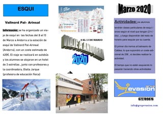 info@grupevasion.com
672789876
ESQUI
Vallnord Pal– Arinsal
Información: se ha organizado un via-
je de esquí en las fechas del 8 al 13
de Marzo a Andorra a la estación de
esquí de Vallnord Pal-Arinsal
(Andorra), con un coste estimado de
420€. El viaje se realizará en autobús
y los alumnos se alojaran en un hotel
de 3 estrellas , junto con profesores y
la coordinadora, Olalla Jarque
(profesora de educación física)
Actividades: los alumnos
tendrán clases particulares de esquí /
snow según el nivel que tengan (2 h /
día) , y luego dispondrán del resto de
horario para esquiar por su cuenta.
El primer día iremos al balneario de
Caldea, lo que supondrá un coste adi-
cional de 25€ , si decides realizar la
actividad.
El tiempo que no estén esquiando lo
pasarán haciendo otras actividades
8 AL 13 DE MARZO
 