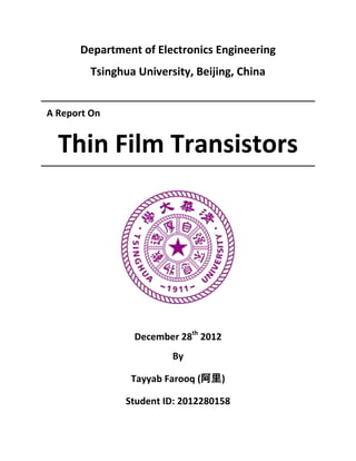 Department of Electronics Engineering
         Tsinghua University, Beijing, China


A Report On


  Thin Film Transistors




                 December 28th 2012
                         By

                 Tayyab Farooq (阿里)

                Student ID: 2012280158
 