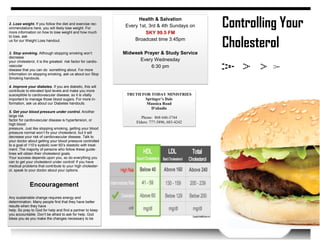 Controlling Your
Cholesterol
2. Lose weight. If you follow the diet and exercise rec-
ommendations here, you will likely lose weight. For
more information on how to lose weight and how much
to lose, ask
us for our Weight Loss handout.
3. Stop smoking. Although stopping smoking won’t
decrease
your cholesterol, it is the greatest risk factor for cardio-
vascular
disease that you can do something about. For more
information on stopping smoking, ask us about our Stop
Smoking handouts.
4. Improve your diabetes. If you are diabetic, this will
contribute to elevated lipid levels and make you more
susceptible to cardiovascular disease, so it is vitally
important to manage those blood sugars. For more in-
formation, ask us about our Diabetes handouts.
5. Get your blood pressure under control. Another
large risk
factor for cardiovascular disease is hypertension, or
high blood
pressure. Just like stopping smoking, getting your blood
pressure normal won’t fix your cholesterol, but it will
decrease your risk of cardiovascular disease. Talk to
your doctor about getting your blood pressure controlled
to a goal of 110’s systolic over 60’s diastolic with treat-
ment. The majority of persons who follow these guide-
lines will obtain their cholesterol goals.
Your success depends upon you, so do everything you
can to get your cholesterol under control! If you have
medical problems that contribute to your high cholester-
ol, speak to your doctor about your options.
Encouragement
Any sustainable change requires energy and
determination. Many people find that they have better
results when they have
help. So pray to God for help and find a partner to keep
you accountable. Don’t be afraid to ask for help. God
bless you as you make the changes necessary to be
Health & Salvation
Every 1st, 3rd & 4th Sundays on
SKY 99.5 FM
Broadcast time 3:45pm
Midweek Prayer & Study Service
Every Wednesday
6:30 pm
TRUTH FOR TODAY MINISTRIES
Springer’s Dale
Mausica Road
D'abadie
Phone: 868 646-3744
Elders: 777-3896, 683-4242
 