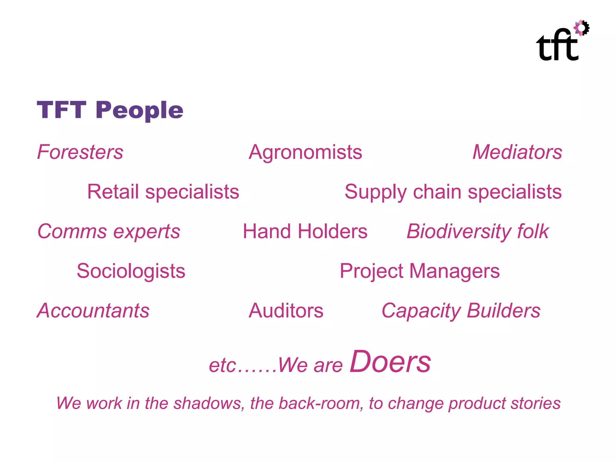 TFT People
Foresters                 Agronomists                Mediators
     Retail specialists              Supply chain specialists
Comms experts             Hand Holders       Biodiversity folk
    Sociologists                     Project Managers
Accountants               Auditors        Capacity Builders

                    etc……We are Doers
 We work in the shadows, the back-room, to change product stories
 