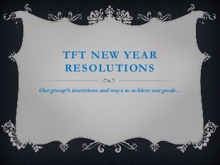 TFT NEW YEAR
RESOLUTIONS
Our group’s intentions and ways to achieve our goals…
 
