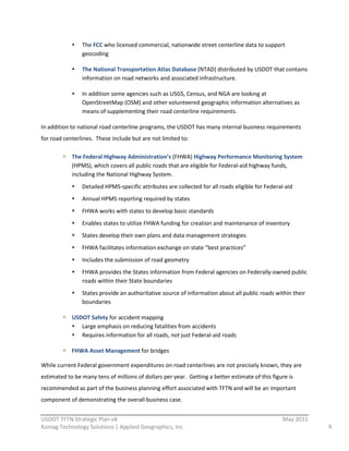The  FCC  who  licensed  commercial,  nationwide  street  centerline  data  to  support  
                    geocoding  

                    The  National  Transportation  Atlas  Database  (NTAD)  distributed  by  USDOT  that  contains  
                    information  on  road  networks  and  associated  infrastructure.    

                    In  addition  some  agencies  such  as  USGS,  Census,  and  NGA  are  looking  at  
                    OpenStreetMap  (OSM)  and  other  volunteered  geographic  information  alternatives  as  
                    means  of  supplementing  their  road  centerline  requirements.    

In  addition  to  national  road  centerline  programs,  the  USDOT  has  many  internal  business  requirements  
for  road  centerlines.    These  include  but  are  not  limited  to:  

               The  Federal  Highway  Administration’s  (FHWA)  Highway  Performance  Monitoring  System  
               (HPMS),  which  covers  all  public  roads  that  are  eligible  for  Federal-­‐aid  highway  funds,  
               including  the  National  Highway  System.  
                    Detailed  HPMS-­‐specific  attributes  are  collected  for  all  roads  eligible  for  Federal-­‐aid  
                    Annual  HPMS  reporting  required  by  states  
                    FHWA  works  with  states  to  develop  basic  standards  
                    Enables  states  to  utilize  FHWA  funding  for  creation  and  maintenance  of  inventory  
                    States  develop  their  own  plans  and  data  management  strategies  
                    FHWA  facilitates  information  exchange  on  state  “best  practices”  
                    Includes  the  submission  of  road  geometry  
                    FHWA  provides  the  States  information  from  Federal  agencies  on  Federally-­‐owned  public  
                    roads  within  their  State  boundaries  
                    States  provide  an  authoritative  source  of  information  about  all  public  roads  within  their  
                    boundaries  

               USDOT  Safety  for  accident  mapping  
                  Large  emphasis  on  reducing  fatalities  from  accidents  
                  Requires  information  for  all  roads,  not  just  Federal-­‐aid  roads  

               FHWA  Asset  Management  for  bridges  

While  current  Federal  government  expenditures  on  road  centerlines  are  not  precisely  known,  they  are  
estimated  to  be  many  tens  of  millions  of  dollars  per  year.    Getting  a  better  estimate  of  this  figure  is  
recommended  as  part  of  the  business  planning  effort  associated  with  TFTN  and  will  be  an  important  
component  of  demonstrating  the  overall  business  case.  
                                                          
USDOT  TFTN  Strategic  Plan  v8                                                                                      May  2011  
Koniag  Technology  Solutions  |  Applied  Geographics,  Inc.                                                                       9  
 
