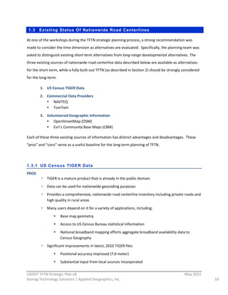 1.3   Existing Status Of Nationw ide Road Centerlines

At  one  of  the  workshops  during  the  TFTN  strategic  planning  process,  a  strong  recommendation  was  
made  to  consider  the  time  dimension  as  alternatives  are  evaluated.    Specifically,  the  planning  team  was  
asked  to  distinguish  existing  short-­‐term  alternatives  from  long-­‐range  developmental  alternatives.  The  
three  existing  sources  of  nationwide  road  centerline  data  described  below  are  available  as  alternatives  
for  the  short-­‐term,  while  a  fully  built-­‐out  TFTN  (as  described  in  Section  2)  should  be  strongly  considered  
for  the  long-­‐term.  

           1. US  Census  TIGER  Data  
           2. Commercial  Data  Providers  
                 NAVTEQ  
                 TomTom  
           3. Volunteered  Geographic  Information  
                 OpenStreetMap  (OSM)  
                 Esri’s  Community  Base  Maps  (CBM)  

Each  of  these  three  existing  sources  of  information  has  distinct  advantages  and  disadvantages.    These  
“pros”  and  “cons”  serve  as  a  useful  baseline  for  the  long  term  planning  of  TFTN.  

  

1.3.1 US Census TIGER Data
PROS  
               TIGER  is  a  mature  product  that  is  already  in  the  public  domain  
               Data  can  be  used  for  nationwide  geocoding  purposes  
               Provides  a  comprehensive,  nationwide  road  centerline  inventory  including  private  roads  and  
               high  quality  in  rural  areas  
               Many  users  depend  on  it  for  a  variety  of  applications,  including:      
                           Base  map  geometry  
                           Access  to  US  Census  Bureau  statistical  information  
                           National  broadband  mapping  efforts  aggregate  broadband  availability  data  to  
                           Census  Geography  
               Significant  improvements  in  latest,  2010  TIGER  files  
                           Positional  accuracy  improved  (7.6  meter)  
                           Substantial  input  from  local  sources  incorporated  
                                                          
USDOT  TFTN  Strategic  Plan  v8                                                                                    May  2011  
Koniag  Technology  Solutions  |  Applied  Geographics,  Inc.                                                                      10  
 