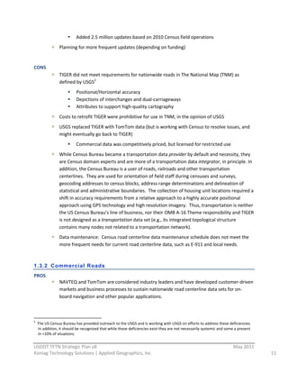 Added  2.5  million  updates  based  on  2010  Census  field  operations  
                                           Planning  for  more  frequent  updates  (depending  on  funding)  
                                             
CONS  
                                           TIGER  did  not  meet  requirements  for  nationwide  roads  in  The  National  Map  (TNM)  as  
                                           defined  by  USGS 2  
                                                                        Positional/Horizontal  accuracy  
                                                                        Depictions  of  interchanges  and  dual-­‐carriageways  
                                                                        Attributes  to  support  high-­‐quality  cartography  
                                           Costs  to  retrofit  TIGER  were  prohibitive  for  use  in  TNM,  in  the  opinion  of  USGS  
                                           USGS  replaced  TIGER  with  TomTom  data  (but  is  working  with  Census  to  resolve  issues,  and  
                                           might  eventually  go  back  to  TIGER)  
                                                                        Commercial  data  was  competitively  priced,  but  licensed  for  restricted  use  
                                           While  Census  Bureau  became  a  transportation  data  provider  by  default  and  necessity,  they  
                                           are  Census  domain  experts  and  are  more  of  a  transportation  data  integrator,  in  principle.  In  
                                           addition,  the  Census  Bureau  is  a  user  of  roads,  railroads  and  other  transportation  
                                           centerlines.    They  are  used  for  orientation  of  field  staff  during  censuses  and  surveys,  
                                           geocoding  addresses  to  census  blocks,  address  range  determinations  and  delineation  of  
                                           statistical  and  administrative  boundaries.    The  collection  of  housing  unit  locations  required  a  
                                           shift  in  accuracy  requirements  from  a  relative  approach  to  a  highly  accurate  positional  
                                           approach  using  GPS  technology  and  high  resolution  imagery.    Thus,  transportation  is  neither  
                                           the  US  Census  Bureau’s  line  of  business,  nor  their  OMB  A-­‐16  Theme  responsibility  and  TIGER  
                                           is  not  designed  as  a  transportation  data  set  (e.g.,  its  integrated  topological  structure  
                                           contains  many  nodes  not  related  to  a  transportation  network).  
                                           Data  maintenance:    Census  road  centerline  data  maintenance  schedule  does  not  meet  the  
                                           more  frequent  needs  for  current  road  centerline  data,  such  as  E-­‐911  and  local  needs.  
  

1.3.2 Commercial Roads
PROS  
                                           NAVTEQ  and  TomTom  are  considered  industry  leaders  and  have  developed  customer-­‐driven  
                                           markets  and  business  processes  to  sustain  nationwide  road  centerline  data  sets  for  on-­‐
                                           board  navigation  and  other  popular  applications.      



                                                                                                                      
2
         The  US  Census  Bureau  has  provided  outreach  to  the  USGS  and  is  working  with  USGS  on  efforts  to  address  these  deficiencies.  
         In  addition,  it  should  be  recognized  that  while  these  deficiencies  exist  they  are  not  necessarily  systemic  and  some  a  present  
         in  <10%  of  situations.  
                                                          
USDOT  TFTN  Strategic  Plan  v8                                                                                                                               May  2011  
Koniag  Technology  Solutions  |  Applied  Geographics,  Inc.                                                                                                                11  
 