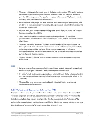 They  have  existing  data  that  meets  some  of  the  basic  requirements  of  TFTN,  and  at  least  one  
              of  them  has  expressed  willingness  to  let  their  data  matriculate  into  the  public  domain  as  
              part  of  a  TFTN  arrangement.    The  specifics  of  any  such    offer  must  be  fully  fleshed  out  and  
              meet  with  federal  agency  mission  requirements.  
              Both  companies  have  people  and  other  resources  dedicated  to  ongoing  map  updating,  and  
              are  driven  by  business  imperatives  and  competitive  pressures  to  strive  for  the  most  accurate  
              and  current  data  possible.      
              In  urban  areas,  their  data  tends  to  be  well  regarded,  for  the  most  part.    Rural  data  tends  to  
              have  lower  quality  and  reliability.  
              There  are  scenarios  where  such  companies  could  license  their  data  to  the  Federal  
              government  for  unrestricted  use,  with  some  limitations  on  the  content,  particularly  in  terms  
              of  attributes.      
              They  have  also  shown  willingness  to  engage  in  public/private  partnerships  to  ensure  that  
              they  capture  data  from  authoritative  local  sources,  as  well  as  their  own  compilation  efforts  
              and  unique  data  acquisition  methods.    There  are  several  examples,  including  one  
              documented  below  in  the  case  studies  (see  Section  1.4.1),  of  states  pursuing  public/private  
              partnerships  with  these  companies.  
              The  cost  of  acquiring  existing  commercial  data  is  less  than  building  equivalent  road  data  
              from  scratch.  
                
CONS  
              Because  there  are  fewer  customers  for  their  data  in  rural  areas,  it  is  generally  believed  that  
              their  road  coverage  in  such  areas  is  weak  compared  to  other  alternatives.      
              If  a  public/private  partnership  was  pursued  on  a  nationwide  basis  the  lag  between  when  the  
              data  are  licensed  and  when  they  matriculate  into  the  public  domain  could  be  as  long  as  12-­‐
              24  months.  
              The  role  of  the  government  and  associated  public  interests  is  limited  to  contractual  
              arrangements  and/or  regulation.  
                
1.3.3 Volunteered Geogr aphic Information (VGI)
The  notion  of  Volunteered  Geographic  Information  can  take  a  wide  variety  of  forms.  Examples  of  VGI  
roads  data  range  from  OpenStreetMap  as  a  nationwide  initiative  with  direct  editing  by  volunteers  to  
Esri’s  Community  Base  Map  program  which  provides  tiles  that  include  roads  data  “volunteered”  by  
authoritative  sources  for  select  metropolitan  areas  within  the  USA.  For  the  purpose  of  the  pros  and  cons  
described  below,  a  “direct  editing”  program  such  as  OSM  is  most  relevant.  


                                                          
USDOT  TFTN  Strategic  Plan  v8                                                                                    May  2011  
Koniag  Technology  Solutions  |  Applied  Geographics,  Inc.                                                                     12  
 