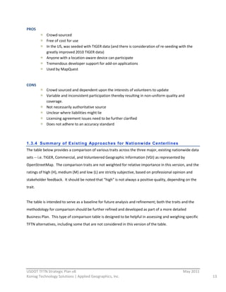 PROS  
               Crowd-­‐sourced  
               Free  of  cost  for  use  
               In  the  US,  was  seeded  with  TIGER  data  (and  there  is  consideration  of  re-­‐seeding  with  the  
               greatly  improved  2010  TIGER  data)  
               Anyone  with  a  location-­‐aware  device  can  participate  
               Tremendous  developer  support  for  add-­‐on  applications  
               Used  by  MapQuest  
                 
CONS  
               Crowd  sourced  and  dependent  upon  the  interests  of  volunteers  to  update  
               Variable  and  inconsistent  participation  thereby  resulting  in  non-­‐uniform  quality  and  
               coverage.  
               Not  necessarily  authoritative  source  
               Unclear  where  liabilities  might  lie  
               Licensing  agreement  issues  need  to  be  further  clarified  
               Does  not  adhere  to  an  accuracy  standard  
                 
                 
1.3.4 Summar y of Existing Approaches for Nationw ide Centerlines
The  table  below  provides  a  comparison  of  various  traits  across  the  three  major,  existing  nationwide  data  
sets  -­‐-­‐  i.e.  TIGER,  Commercial,  and  Volunteered  Geographic  Information  (VGI)  as  represented  by  
OpenStreetMap.    The  comparison  traits  are  not  weighted  for  relative  importance  in  this  version,  and  the  
ratings  of  high  (H),  medium  (M)  and  low  (L)  are  strictly  subjective,  based  on  professional  opinion  and  
stakeholder  feedback.    It  should  be  noted  that  “high”  is  not  always  a  positive  quality,  depending  on  the  
trait.      
  
The  table  is  intended  to  serve  as  a  baseline  for  future  analysis  and  refinement;  both  the  traits  and  the  
methodology  for  comparison  should  be  further  refined  and  developed  as  part  of  a  more  detailed  
Business  Plan.    This  type  of  comparison  table  is  designed  to  be  helpful  in  assessing  and  weighing  specific  
TFTN  alternatives,  including  some  that  are  not  considered  in  this  version  of  the  table.      
                                                                      




                                                          
USDOT  TFTN  Strategic  Plan  v8                                                                                   May  2011  
Koniag  Technology  Solutions  |  Applied  Geographics,  Inc.                                                                    13  
 