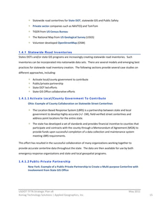 Statewide  road  centerlines  for  State  DOT,  statewide  GIS  and  Public  Safety  
              Private  sector  companies  such  as  NAVTEQ  and  TomTom  
              TIGER  from  US  Census  Bureau  
              The  National  Map  from  US  Geological  Survey  (USGS)  
              Volunteer  developed  OpenStreetMap  (OSM)  
                
1.4.1 Statew ide Road Inventories
States  DOTs  and/or  state  GIS  programs  are  increasingly  creating  statewide  road  inventories.    Such  
inventories  can  be  incorporated  into  nationwide  data  sets.    There  are  several  models  and  emerging  best  
practices  for  statewide  road  inventory  creation.    The  following  sections  provide  several  case  studies  on  
different  approaches,  including:  

              Activate  local/county  government  to  contribute  
              Public/private  partnership  
              State  DOT  led  efforts  
              State  GIS  Office  collaborative  efforts  

1.4.1.1 Activate  Local/County  Government  To  Contribute  
         Ohio:  Example  of  County  Collaboration  on  Statewide  Street  Centerlines  

              The  Location  Based  Response  System  (LBRS)  is  a  partnership  between  state  and  local  
              government  to  develop  highly-­‐accurate  (+/-­‐  1M),  field-­‐verified  street  centerlines  and  
              address  point  locations  for  the  entire  state.    
              The  state  has  developed  a  set  of  standards  and  provides  financial  incentive  to  counties  that  
              participate  and  contracts  with  the  county  through  a  Memorandum  of  Agreement  (MOA)  to  
              provide  funds  upon  successful  completion  of  a  data  collection  and  maintenance  system  
              meeting  LBRS  requirements.  

This  effort  has  resulted  in  the  successful  collaboration  of  many  organizations  working  together  to  
provide  accurate  centerline  data  throughout  the  state.    The  data  are  then  available  for  use  by  both  
emergency  response  organizations  and  state  and  local  geospatial  programs.  

1.4.1.2 Public-­‐Private  Partnership  
         New  York:  Example  of  a  Public-­‐Private  Partnership  to  Create  a  Multi-­‐purpose  Centerline  with  
         Involvement  from  State  GIS  Office  




                                                          
USDOT  TFTN  Strategic  Plan  v8                                                                                May  2011  
Koniag  Technology  Solutions  |  Applied  Geographics,  Inc.                                                                 15  
 
