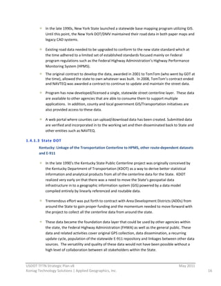 In  the  late  1990s,  New  York  State  launched  a  statewide  base  mapping  program  utilizing  GIS.  
             Until  this  point,  the  New  York  DOT/DMV  maintained  their  road  data  in  both  paper  maps  and  
             legacy  CAD  systems.      

             Existing  road  data  needed  to  be  upgraded  to  conform  to  the  new  state  standard  which  at  
             the  time  adhered  to  a  limited  set  of  established  standards  focused  mainly  on  Federal  
             program  regulations  such  as  the  Federal  Highway  Administration’s  Highway  Performance  
             Monitoring  System  (HPMS).    
             The  original  contract  to  develop  the  data,  awarded  in  2001  to  TomTom  (who  went  by  GDT  at  
             the  time),  allowed  the  state  to  own  whatever  was  built.    In  2008,  TomTom’s  contract  ended  
             and  NAVTEQ  was  awarded  a  contract  to  continue  to  update  and  maintain  the  street  data.  

             Program  has  now  developed/licensed  a  single,  statewide  street  centerline  layer.    These  data  
             are  available  to  other  agencies  that  are  able  to  consume  them  to  support  multiple  
             applications.    In  addition,  county  and  local  government  GIS/Transportation  initiatives  are  
             also  provided  access  to  these  data.  

             A  web  portal  where  counties  can  upload/download  data  has  been  created.  Submitted  data  
             are  verified  and  incorporated  in  to  the  working  set  and  then  disseminated  back  to  State  and  
             other  entities  such  as  NAVTEQ.  

1.4.1.3 State  DOT   
         Kentucky:  Linkage  of  the  Transportation  Centerline  to  HPMS,  other  route-­‐dependent  datasets  
         and  E-­‐911  

             In  the  late  1990’s  the  Kentucky  State  Public  Centerline  project  was  originally  conceived  by  
             the  Kentucky  Department  of  Transportation  (KDOT)  as  a  way  to  derive  better  statistical  
             information  and  analytical  products  from  all  of  the  centerline  data  for  the  State.    KDOT  
             realized  very  early  on  that  there  was  a  need  to  move  the  State’s  geospatial  data  
             infrastructure  in  to  a  geographic  information  system  (GIS)  powered  by  a  data  model  
             compiled  entirely  by  linearly  referenced  and  routable  data.    

             Tremendous  effort  was  put  forth  to  contract  with  Area  Development  Districts  (ADDs)  from  
             around  the  State  to  gain  proper  funding  and  the  momentum  needed  to  move  forward  with  
             the  project  to  collect  all  the  centerline  data  from  around  the  state.    

             These  data  became  the  foundation  data  layer  that  could  be  used  by  other  agencies  within  
             the  state,  the  Federal  Highway  Administration  (FHWA)  as  well  as  the  general  public.  These  
             data  and  related  activities  cover  original  GPS  collection,  data  dissemination,  a  recurring  
             update  cycle,  population  of  the  statewide  E-­‐911  repository  and  linkages  between  other  data  
             sources.    The  versatility  and  quality  of  these  data  would  not  have  been  possible  without  a  
             high  level  of  collaboration  between  all  stakeholders  within  the  State.  

                                                          
USDOT  TFTN  Strategic  Plan  v8                                                                              May  2011  
Koniag  Technology  Solutions  |  Applied  Geographics,  Inc.                                                               16  
 