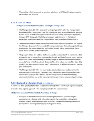 The  resulting  efforts  have  made  for  seamless  submission  to  HPMS  and  help  to  enhance  its  
              performance  and  accuracy  

                

1.4.1.4 State  GIS  Office  
         Michigan:  Example  of  a  State  GIS  Office  Assisting  the  Michigan  DOT  

              The  Michigan  State  GIS  office  is  currently  undergoing  an  effort  called  the  Transportation  
              Data  Stewardship  Enhancement  Plan.  This  initiative  has  been  accomplished  under  a  project  
              funded  as  part  of  the  National  Spatial  Data  Infrastructure  (NSDI),  Cooperative  Agreement  
              Program  (CAP)  Category  5.    The  CAP  grant  program  is  administered  by  the  Federal  
              Geographic  Data  Committee  (FGDC)  housed  within  the  U.S.  Geological  Survey  (USGS).    

              The  Enhancement  Plan  defines  a  framework  and  specific  initiatives  to  enhance  and  expand  
              the  Michigan  Geographic  Framework  (MGF)  transportation  data  themes  through  building  an  
              environment  that  encourages  broad  participation  through  shared  responsibility,  shared  
              costs,  shared  benefits,  and  shared  control.  

              The  program  utilizes  five  full  time  staff  members  who  work  constantly  to  maintain  the  data  
              through  the  use  of  standardized  models  and  systematic  workflows  from  the  county  level  up  
              to  the  State.  These  workflows  help  to  identify  changes  in  the  road  system  and  reduce  the  
              amount  of  error  in  the  final  data  set.    Because  of  the  strict  nature  and  use  of  the  State  data  
              model,  it  has  been  reported  that  the  State’s  submission  to  HPMS  has  had  no  errors  over  the  
              past  several  years.    
              The  Michigan  State  GIS  office  has  assembled  a  robust  and  accurate  road  centerline  that  
              covers  a  majority  of  the  State.    These  data  meet  the  business  requirements  and  accuracy  
              standards  for  Michigan  DOT.  The  data  are  also  wholly  owned  by  the  State  and  freely  
              disseminated  without  any  vendor  licensing  restrictions  or  reliance  on  external  partnerships.  
                             

1.4.2 Regional & Inter state Road Invent ories
In  addition  to  state-­‐specific  efforts,  there  have  been  initiatives  that  take  a  multi-­‐state  regional  approach,  
or  an  intra-­‐state  regional  approach.      The  examples  profiled  in  this  section  include:  

I-­‐95  Corridor:  Example  of  Multi-­‐state  Data  Assemblage  Challenges  

              In  support  of  the  I-­‐95  Corridor  Coalition,  Cambridge  Systematics  is  coordinating  the  
              development  of  a  Corridor-­‐wide  information  system  that  consolidates  existing  state  
              roadway  network  databases  into  a  single  multi-­‐state  roadway  network  to  guide  regional  
              transportation  planning  and  emergency  management  efforts.    


                                                          
USDOT  TFTN  Strategic  Plan  v8                                                                                    May  2011  
Koniag  Technology  Solutions  |  Applied  Geographics,  Inc.                                                                       17  
 