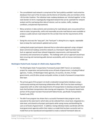 The  consolidated  road  network  is  comprised  of  the  ‘best  publicly-­‐available’  road  centerline  
             databases  from  each  of  the  16  states  and  the  District  of  Columbia,  who  are  members  of  the  
             I-­‐95  Corridor  Coalition.  The  individual  state  roadway  databases  are  ‘stitched  together’  at  the  
             state  borders  to  form  a  topologically  integrated  network  that  can  be  used  both  for  network  
             analysis  and  for  overlaying  other  data  of  interest,  such  as  crashes,  traffic,  roadway  
             conditions,  and  planned  improvements.    

             Many  variations  in  data  contents  and  consistency  for  road  datasets  were  encountered  from  
             state-­‐to-­‐state;  but  generally,  useful  and  reasonably  accurate  road  features  were  available  to  
             produce  a  public  domain  road  network  for  the  corridor  that  met  the  requirements  of  the  
             project.  

             Doing  this  once  was  the  “easy  part”;  the  “hard  part”  is  doing  this  on  a  regular,  repeatable  
             basis  to  keep  the  road  network  updated  and  current.  

             Looking  back  project  participants  observed  that  an  alternative  approach  using  a  stripped  
             down  commercial  roadway  centerline  network  as  a  framework  might  have  been  easier.    
             Such  an  approach  would  have  relieved  integration  requirements,  and  improved  the  
             consistency  and  convenience  of  updates.    The  challenge  with  such  an  approach  would  have  
             been  ensuring  and  maintaining  public  domain  accessibility,  with  no  license  restrictions  to  
             inhibit  use.  

Washington  Pooled  Funds:  Example  of  a  Multi-­‐state,  Regional  Effort  

             The  Washington  State  Transportation  Framework  project  (WA-­‐Trans)  is  an  exemplary  
             project  for  cooperation  and  partnership  across  all  levels  of  government,  including  8  federal  
             agencies,  7  states,  14  Washington  State  agencies,  23  counties,  10  cities,  9  tribal  
             governments,  and  20  other  private  and  public  entities,  to  build  a  framework  transportation  
             data  layer.  

             The  primary  goal  of  this  project  is  to  build  a  statewide  transportation  database  using  a  
             continuously  evolving  and  improving  collaborative  effort.  WA-­‐Trans  has  been  working  in  
             cooperation  with  six  other  state  departments  of  transportation  to  develop  computer-­‐based  
             tools  that  facilitate  transportation  data  sharing  and  integration.  The  computer-­‐based  tools  
             portion  of  the  project  has  been  financed  with  federal  funds,  specifically  Transportation  
             Pooled  Funds  (TPF).  

             The  WA-­‐Trans  program  has  shown  that  a  successful  framework  data  program  can  be  
             executed  at  the  state  level  in  which  data  can  be  collected  from  a  local  level,  integrated  at  a  
             state  level,  and  shared  to  all  project  participants  while  saving  money  and  benefiting  the  
             users  at  all  levels  of  government.    In  addition,  having  individual  states  coordinate  with  the  
             local  government  agencies  within  their  states  is  a  model  that  has  been  successful  and  is  a  
             model  that  can  be  reproduced  and  expanded  to  create  a  national  framework  data  set.  
                                                          
USDOT  TFTN  Strategic  Plan  v8                                                                                   May  2011  
Koniag  Technology  Solutions  |  Applied  Geographics,  Inc.                                                                    18  
 